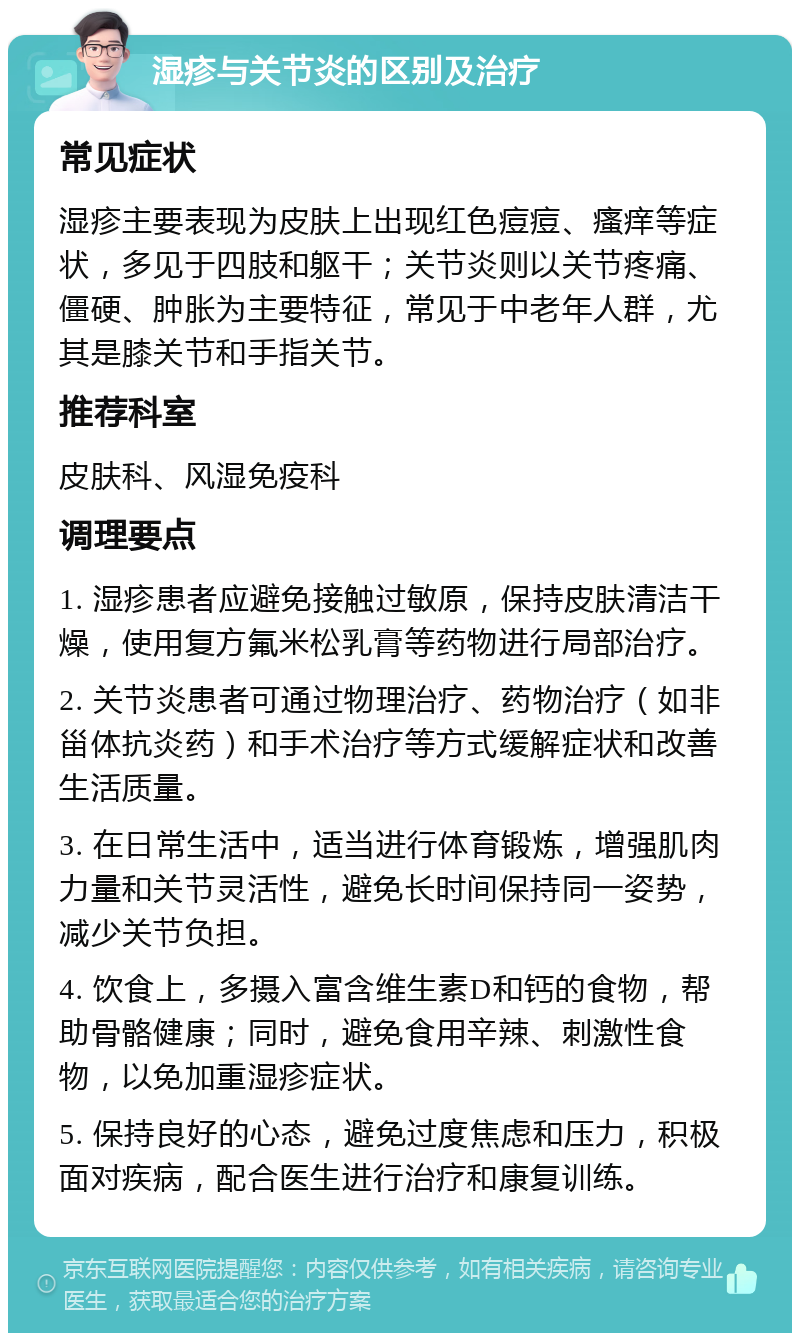 湿疹与关节炎的区别及治疗 常见症状 湿疹主要表现为皮肤上出现红色痘痘、瘙痒等症状，多见于四肢和躯干；关节炎则以关节疼痛、僵硬、肿胀为主要特征，常见于中老年人群，尤其是膝关节和手指关节。 推荐科室 皮肤科、风湿免疫科 调理要点 1. 湿疹患者应避免接触过敏原，保持皮肤清洁干燥，使用复方氟米松乳膏等药物进行局部治疗。 2. 关节炎患者可通过物理治疗、药物治疗（如非甾体抗炎药）和手术治疗等方式缓解症状和改善生活质量。 3. 在日常生活中，适当进行体育锻炼，增强肌肉力量和关节灵活性，避免长时间保持同一姿势，减少关节负担。 4. 饮食上，多摄入富含维生素D和钙的食物，帮助骨骼健康；同时，避免食用辛辣、刺激性食物，以免加重湿疹症状。 5. 保持良好的心态，避免过度焦虑和压力，积极面对疾病，配合医生进行治疗和康复训练。