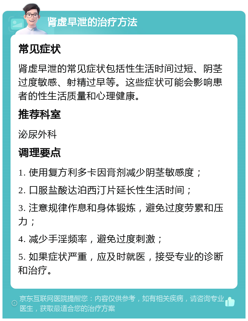 肾虚早泄的治疗方法 常见症状 肾虚早泄的常见症状包括性生活时间过短、阴茎过度敏感、射精过早等。这些症状可能会影响患者的性生活质量和心理健康。 推荐科室 泌尿外科 调理要点 1. 使用复方利多卡因膏剂减少阴茎敏感度； 2. 口服盐酸达泊西汀片延长性生活时间； 3. 注意规律作息和身体锻炼，避免过度劳累和压力； 4. 减少手淫频率，避免过度刺激； 5. 如果症状严重，应及时就医，接受专业的诊断和治疗。