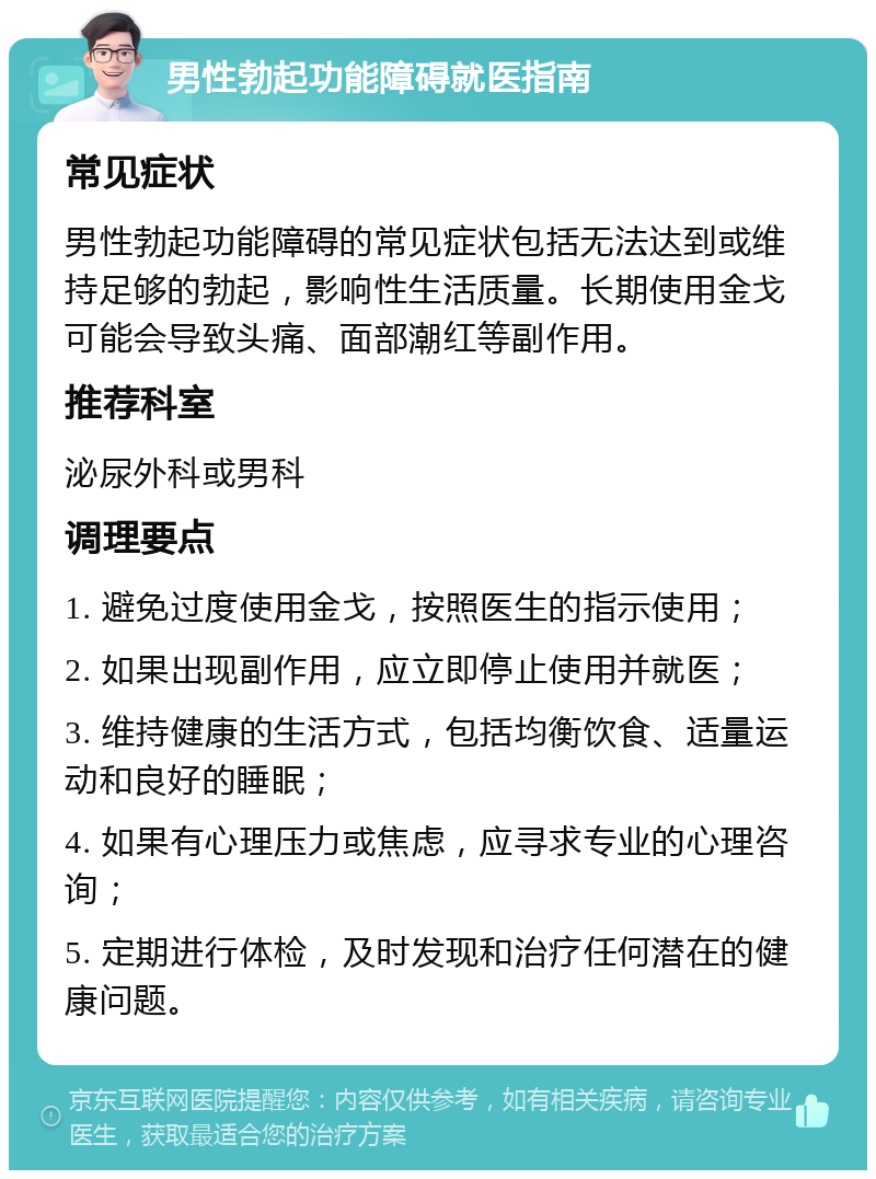 男性勃起功能障碍就医指南 常见症状 男性勃起功能障碍的常见症状包括无法达到或维持足够的勃起，影响性生活质量。长期使用金戈可能会导致头痛、面部潮红等副作用。 推荐科室 泌尿外科或男科 调理要点 1. 避免过度使用金戈，按照医生的指示使用； 2. 如果出现副作用，应立即停止使用并就医； 3. 维持健康的生活方式，包括均衡饮食、适量运动和良好的睡眠； 4. 如果有心理压力或焦虑，应寻求专业的心理咨询； 5. 定期进行体检，及时发现和治疗任何潜在的健康问题。