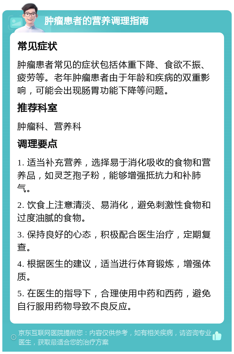 肿瘤患者的营养调理指南 常见症状 肿瘤患者常见的症状包括体重下降、食欲不振、疲劳等。老年肿瘤患者由于年龄和疾病的双重影响，可能会出现肠胃功能下降等问题。 推荐科室 肿瘤科、营养科 调理要点 1. 适当补充营养，选择易于消化吸收的食物和营养品，如灵芝孢子粉，能够增强抵抗力和补肺气。 2. 饮食上注意清淡、易消化，避免刺激性食物和过度油腻的食物。 3. 保持良好的心态，积极配合医生治疗，定期复查。 4. 根据医生的建议，适当进行体育锻炼，增强体质。 5. 在医生的指导下，合理使用中药和西药，避免自行服用药物导致不良反应。