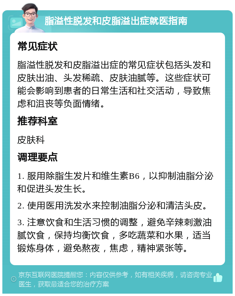 脂溢性脱发和皮脂溢出症就医指南 常见症状 脂溢性脱发和皮脂溢出症的常见症状包括头发和皮肤出油、头发稀疏、皮肤油腻等。这些症状可能会影响到患者的日常生活和社交活动，导致焦虑和沮丧等负面情绪。 推荐科室 皮肤科 调理要点 1. 服用除脂生发片和维生素B6，以抑制油脂分泌和促进头发生长。 2. 使用医用洗发水来控制油脂分泌和清洁头皮。 3. 注意饮食和生活习惯的调整，避免辛辣刺激油腻饮食，保持均衡饮食，多吃蔬菜和水果，适当锻炼身体，避免熬夜，焦虑，精神紧张等。