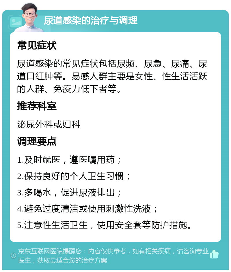 尿道感染的治疗与调理 常见症状 尿道感染的常见症状包括尿频、尿急、尿痛、尿道口红肿等。易感人群主要是女性、性生活活跃的人群、免疫力低下者等。 推荐科室 泌尿外科或妇科 调理要点 1.及时就医，遵医嘱用药； 2.保持良好的个人卫生习惯； 3.多喝水，促进尿液排出； 4.避免过度清洁或使用刺激性洗液； 5.注意性生活卫生，使用安全套等防护措施。