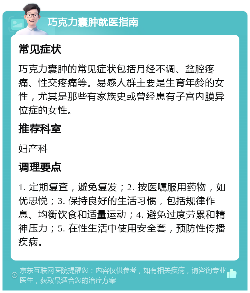 巧克力囊肿就医指南 常见症状 巧克力囊肿的常见症状包括月经不调、盆腔疼痛、性交疼痛等。易感人群主要是生育年龄的女性，尤其是那些有家族史或曾经患有子宫内膜异位症的女性。 推荐科室 妇产科 调理要点 1. 定期复查，避免复发；2. 按医嘱服用药物，如优思悦；3. 保持良好的生活习惯，包括规律作息、均衡饮食和适量运动；4. 避免过度劳累和精神压力；5. 在性生活中使用安全套，预防性传播疾病。