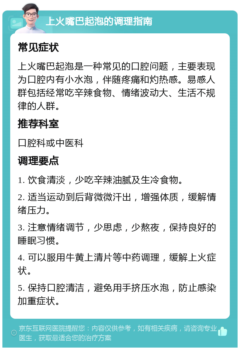 上火嘴巴起泡的调理指南 常见症状 上火嘴巴起泡是一种常见的口腔问题，主要表现为口腔内有小水泡，伴随疼痛和灼热感。易感人群包括经常吃辛辣食物、情绪波动大、生活不规律的人群。 推荐科室 口腔科或中医科 调理要点 1. 饮食清淡，少吃辛辣油腻及生冷食物。 2. 适当运动到后背微微汗出，增强体质，缓解情绪压力。 3. 注意情绪调节，少思虑，少熬夜，保持良好的睡眠习惯。 4. 可以服用牛黄上清片等中药调理，缓解上火症状。 5. 保持口腔清洁，避免用手挤压水泡，防止感染加重症状。