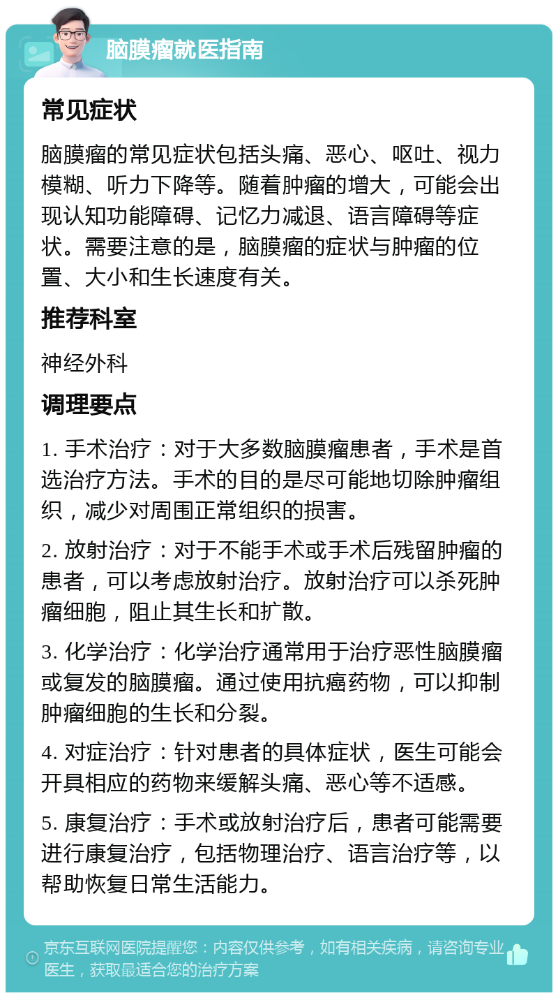 脑膜瘤就医指南 常见症状 脑膜瘤的常见症状包括头痛、恶心、呕吐、视力模糊、听力下降等。随着肿瘤的增大，可能会出现认知功能障碍、记忆力减退、语言障碍等症状。需要注意的是，脑膜瘤的症状与肿瘤的位置、大小和生长速度有关。 推荐科室 神经外科 调理要点 1. 手术治疗：对于大多数脑膜瘤患者，手术是首选治疗方法。手术的目的是尽可能地切除肿瘤组织，减少对周围正常组织的损害。 2. 放射治疗：对于不能手术或手术后残留肿瘤的患者，可以考虑放射治疗。放射治疗可以杀死肿瘤细胞，阻止其生长和扩散。 3. 化学治疗：化学治疗通常用于治疗恶性脑膜瘤或复发的脑膜瘤。通过使用抗癌药物，可以抑制肿瘤细胞的生长和分裂。 4. 对症治疗：针对患者的具体症状，医生可能会开具相应的药物来缓解头痛、恶心等不适感。 5. 康复治疗：手术或放射治疗后，患者可能需要进行康复治疗，包括物理治疗、语言治疗等，以帮助恢复日常生活能力。