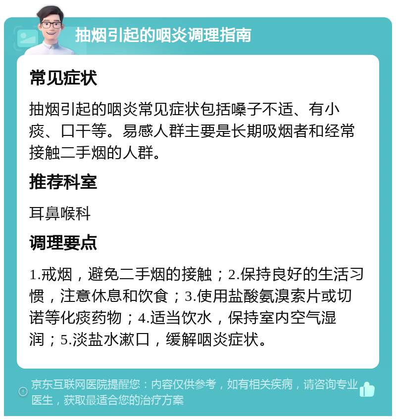 抽烟引起的咽炎调理指南 常见症状 抽烟引起的咽炎常见症状包括嗓子不适、有小痰、口干等。易感人群主要是长期吸烟者和经常接触二手烟的人群。 推荐科室 耳鼻喉科 调理要点 1.戒烟，避免二手烟的接触；2.保持良好的生活习惯，注意休息和饮食；3.使用盐酸氨溴索片或切诺等化痰药物；4.适当饮水，保持室内空气湿润；5.淡盐水漱口，缓解咽炎症状。