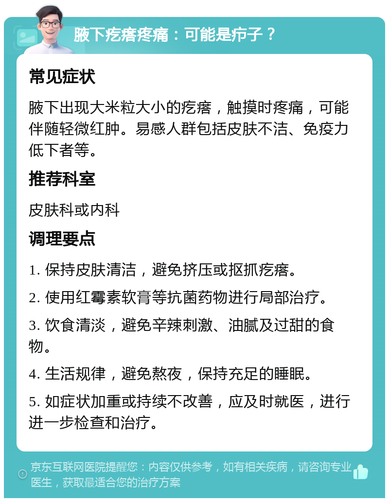 腋下疙瘩疼痛：可能是疖子？ 常见症状 腋下出现大米粒大小的疙瘩，触摸时疼痛，可能伴随轻微红肿。易感人群包括皮肤不洁、免疫力低下者等。 推荐科室 皮肤科或内科 调理要点 1. 保持皮肤清洁，避免挤压或抠抓疙瘩。 2. 使用红霉素软膏等抗菌药物进行局部治疗。 3. 饮食清淡，避免辛辣刺激、油腻及过甜的食物。 4. 生活规律，避免熬夜，保持充足的睡眠。 5. 如症状加重或持续不改善，应及时就医，进行进一步检查和治疗。