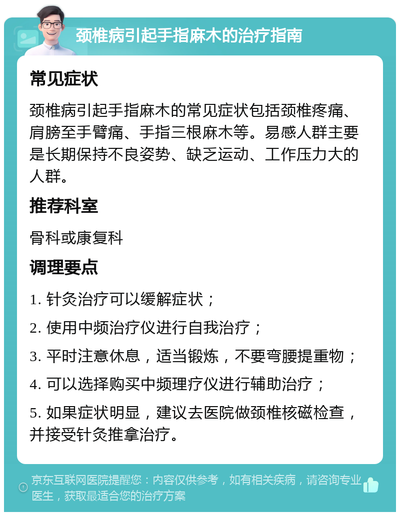 颈椎病引起手指麻木的治疗指南 常见症状 颈椎病引起手指麻木的常见症状包括颈椎疼痛、肩膀至手臂痛、手指三根麻木等。易感人群主要是长期保持不良姿势、缺乏运动、工作压力大的人群。 推荐科室 骨科或康复科 调理要点 1. 针灸治疗可以缓解症状； 2. 使用中频治疗仪进行自我治疗； 3. 平时注意休息，适当锻炼，不要弯腰提重物； 4. 可以选择购买中频理疗仪进行辅助治疗； 5. 如果症状明显，建议去医院做颈椎核磁检查，并接受针灸推拿治疗。