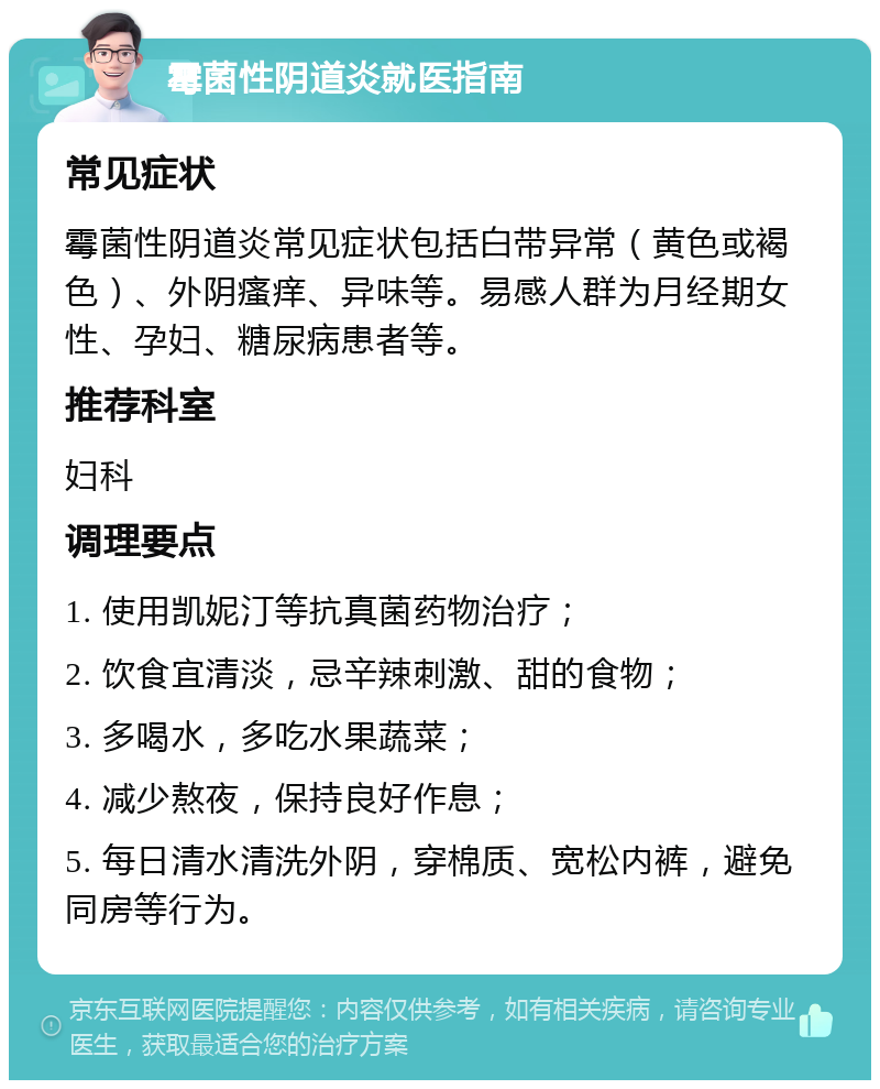 霉菌性阴道炎就医指南 常见症状 霉菌性阴道炎常见症状包括白带异常（黄色或褐色）、外阴瘙痒、异味等。易感人群为月经期女性、孕妇、糖尿病患者等。 推荐科室 妇科 调理要点 1. 使用凯妮汀等抗真菌药物治疗； 2. 饮食宜清淡，忌辛辣刺激、甜的食物； 3. 多喝水，多吃水果蔬菜； 4. 减少熬夜，保持良好作息； 5. 每日清水清洗外阴，穿棉质、宽松内裤，避免同房等行为。