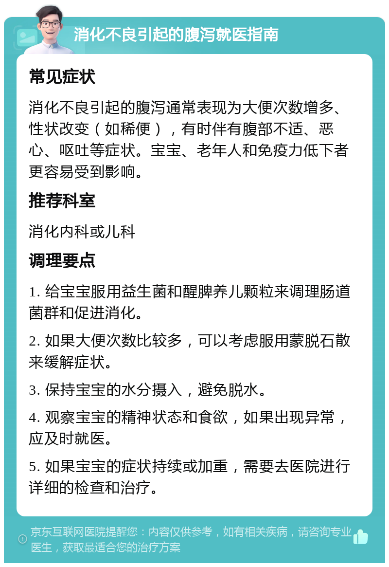 消化不良引起的腹泻就医指南 常见症状 消化不良引起的腹泻通常表现为大便次数增多、性状改变（如稀便），有时伴有腹部不适、恶心、呕吐等症状。宝宝、老年人和免疫力低下者更容易受到影响。 推荐科室 消化内科或儿科 调理要点 1. 给宝宝服用益生菌和醒脾养儿颗粒来调理肠道菌群和促进消化。 2. 如果大便次数比较多，可以考虑服用蒙脱石散来缓解症状。 3. 保持宝宝的水分摄入，避免脱水。 4. 观察宝宝的精神状态和食欲，如果出现异常，应及时就医。 5. 如果宝宝的症状持续或加重，需要去医院进行详细的检查和治疗。