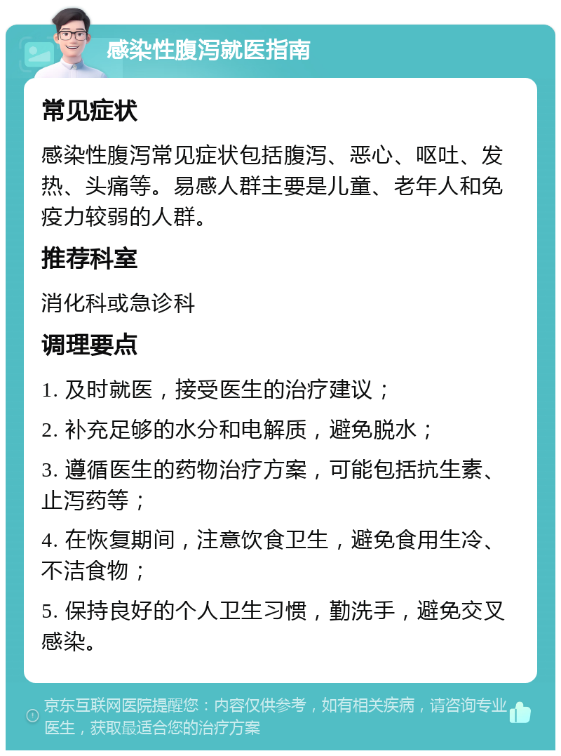 感染性腹泻就医指南 常见症状 感染性腹泻常见症状包括腹泻、恶心、呕吐、发热、头痛等。易感人群主要是儿童、老年人和免疫力较弱的人群。 推荐科室 消化科或急诊科 调理要点 1. 及时就医，接受医生的治疗建议； 2. 补充足够的水分和电解质，避免脱水； 3. 遵循医生的药物治疗方案，可能包括抗生素、止泻药等； 4. 在恢复期间，注意饮食卫生，避免食用生冷、不洁食物； 5. 保持良好的个人卫生习惯，勤洗手，避免交叉感染。