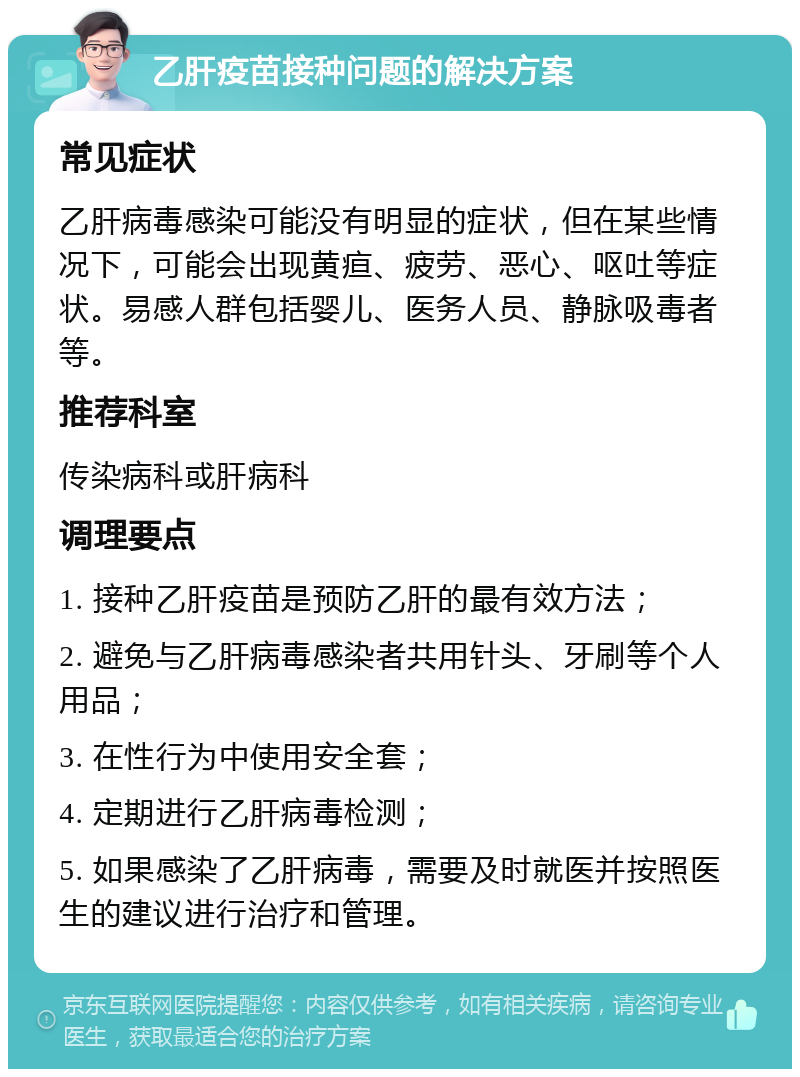 乙肝疫苗接种问题的解决方案 常见症状 乙肝病毒感染可能没有明显的症状，但在某些情况下，可能会出现黄疸、疲劳、恶心、呕吐等症状。易感人群包括婴儿、医务人员、静脉吸毒者等。 推荐科室 传染病科或肝病科 调理要点 1. 接种乙肝疫苗是预防乙肝的最有效方法； 2. 避免与乙肝病毒感染者共用针头、牙刷等个人用品； 3. 在性行为中使用安全套； 4. 定期进行乙肝病毒检测； 5. 如果感染了乙肝病毒，需要及时就医并按照医生的建议进行治疗和管理。