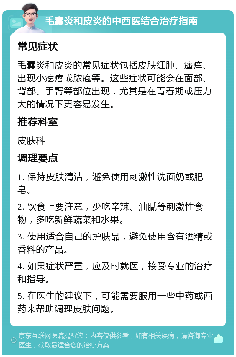 毛囊炎和皮炎的中西医结合治疗指南 常见症状 毛囊炎和皮炎的常见症状包括皮肤红肿、瘙痒、出现小疙瘩或脓疱等。这些症状可能会在面部、背部、手臂等部位出现，尤其是在青春期或压力大的情况下更容易发生。 推荐科室 皮肤科 调理要点 1. 保持皮肤清洁，避免使用刺激性洗面奶或肥皂。 2. 饮食上要注意，少吃辛辣、油腻等刺激性食物，多吃新鲜蔬菜和水果。 3. 使用适合自己的护肤品，避免使用含有酒精或香料的产品。 4. 如果症状严重，应及时就医，接受专业的治疗和指导。 5. 在医生的建议下，可能需要服用一些中药或西药来帮助调理皮肤问题。