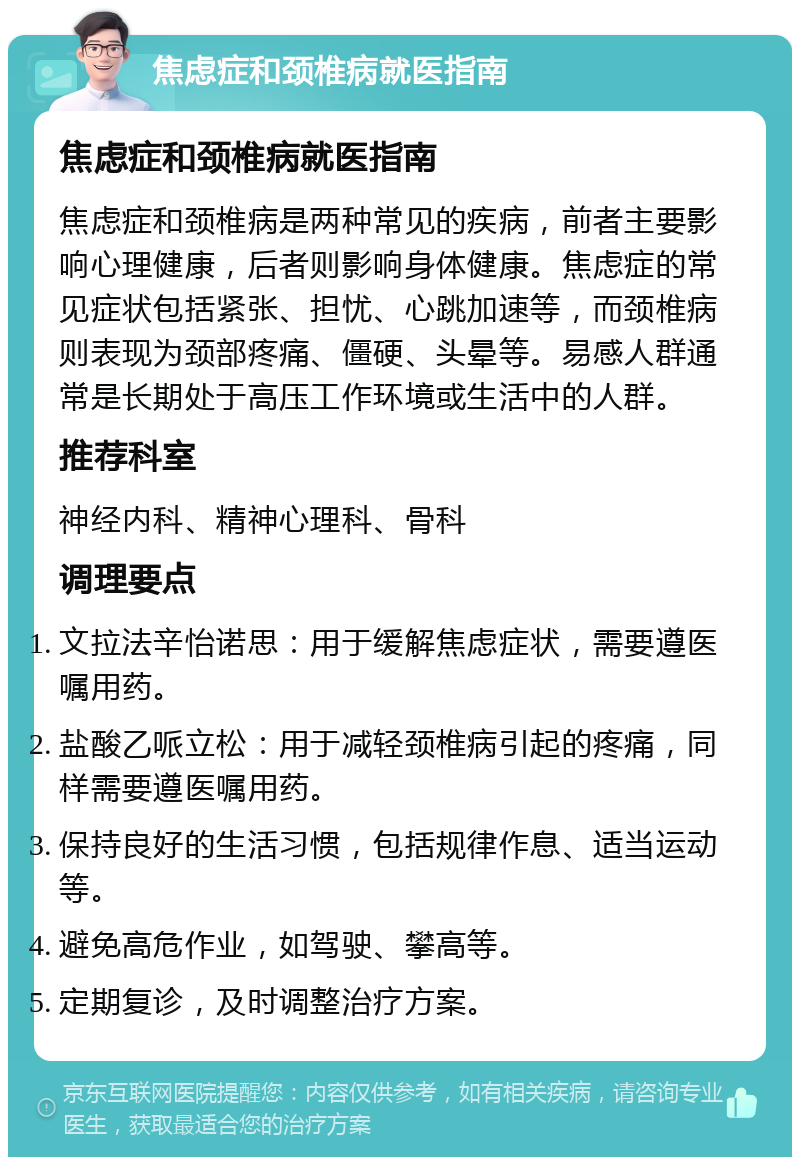 焦虑症和颈椎病就医指南 焦虑症和颈椎病就医指南 焦虑症和颈椎病是两种常见的疾病，前者主要影响心理健康，后者则影响身体健康。焦虑症的常见症状包括紧张、担忧、心跳加速等，而颈椎病则表现为颈部疼痛、僵硬、头晕等。易感人群通常是长期处于高压工作环境或生活中的人群。 推荐科室 神经内科、精神心理科、骨科 调理要点 文拉法辛怡诺思：用于缓解焦虑症状，需要遵医嘱用药。 盐酸乙哌立松：用于减轻颈椎病引起的疼痛，同样需要遵医嘱用药。 保持良好的生活习惯，包括规律作息、适当运动等。 避免高危作业，如驾驶、攀高等。 定期复诊，及时调整治疗方案。