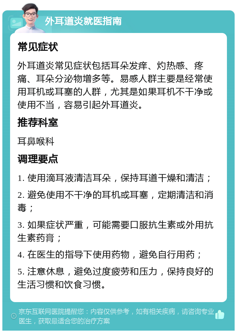 外耳道炎就医指南 常见症状 外耳道炎常见症状包括耳朵发痒、灼热感、疼痛、耳朵分泌物增多等。易感人群主要是经常使用耳机或耳塞的人群，尤其是如果耳机不干净或使用不当，容易引起外耳道炎。 推荐科室 耳鼻喉科 调理要点 1. 使用滴耳液清洁耳朵，保持耳道干燥和清洁； 2. 避免使用不干净的耳机或耳塞，定期清洁和消毒； 3. 如果症状严重，可能需要口服抗生素或外用抗生素药膏； 4. 在医生的指导下使用药物，避免自行用药； 5. 注意休息，避免过度疲劳和压力，保持良好的生活习惯和饮食习惯。