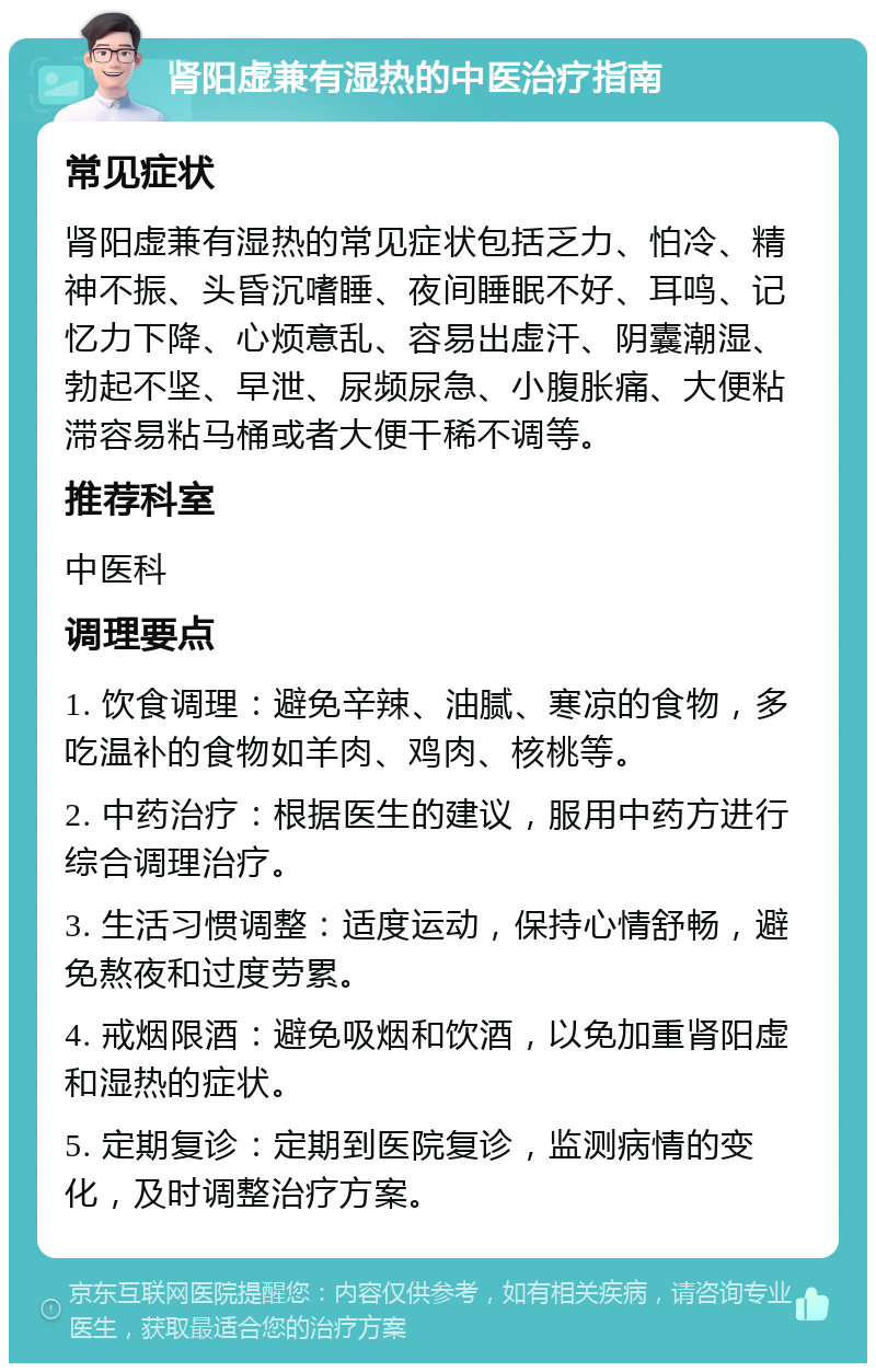 肾阳虚兼有湿热的中医治疗指南 常见症状 肾阳虚兼有湿热的常见症状包括乏力、怕冷、精神不振、头昏沉嗜睡、夜间睡眠不好、耳鸣、记忆力下降、心烦意乱、容易出虚汗、阴囊潮湿、勃起不坚、早泄、尿频尿急、小腹胀痛、大便粘滞容易粘马桶或者大便干稀不调等。 推荐科室 中医科 调理要点 1. 饮食调理：避免辛辣、油腻、寒凉的食物，多吃温补的食物如羊肉、鸡肉、核桃等。 2. 中药治疗：根据医生的建议，服用中药方进行综合调理治疗。 3. 生活习惯调整：适度运动，保持心情舒畅，避免熬夜和过度劳累。 4. 戒烟限酒：避免吸烟和饮酒，以免加重肾阳虚和湿热的症状。 5. 定期复诊：定期到医院复诊，监测病情的变化，及时调整治疗方案。