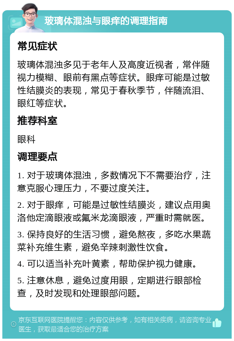 玻璃体混浊与眼痒的调理指南 常见症状 玻璃体混浊多见于老年人及高度近视者，常伴随视力模糊、眼前有黑点等症状。眼痒可能是过敏性结膜炎的表现，常见于春秋季节，伴随流泪、眼红等症状。 推荐科室 眼科 调理要点 1. 对于玻璃体混浊，多数情况下不需要治疗，注意克服心理压力，不要过度关注。 2. 对于眼痒，可能是过敏性结膜炎，建议点用奥洛他定滴眼液或氟米龙滴眼液，严重时需就医。 3. 保持良好的生活习惯，避免熬夜，多吃水果蔬菜补充维生素，避免辛辣刺激性饮食。 4. 可以适当补充叶黄素，帮助保护视力健康。 5. 注意休息，避免过度用眼，定期进行眼部检查，及时发现和处理眼部问题。