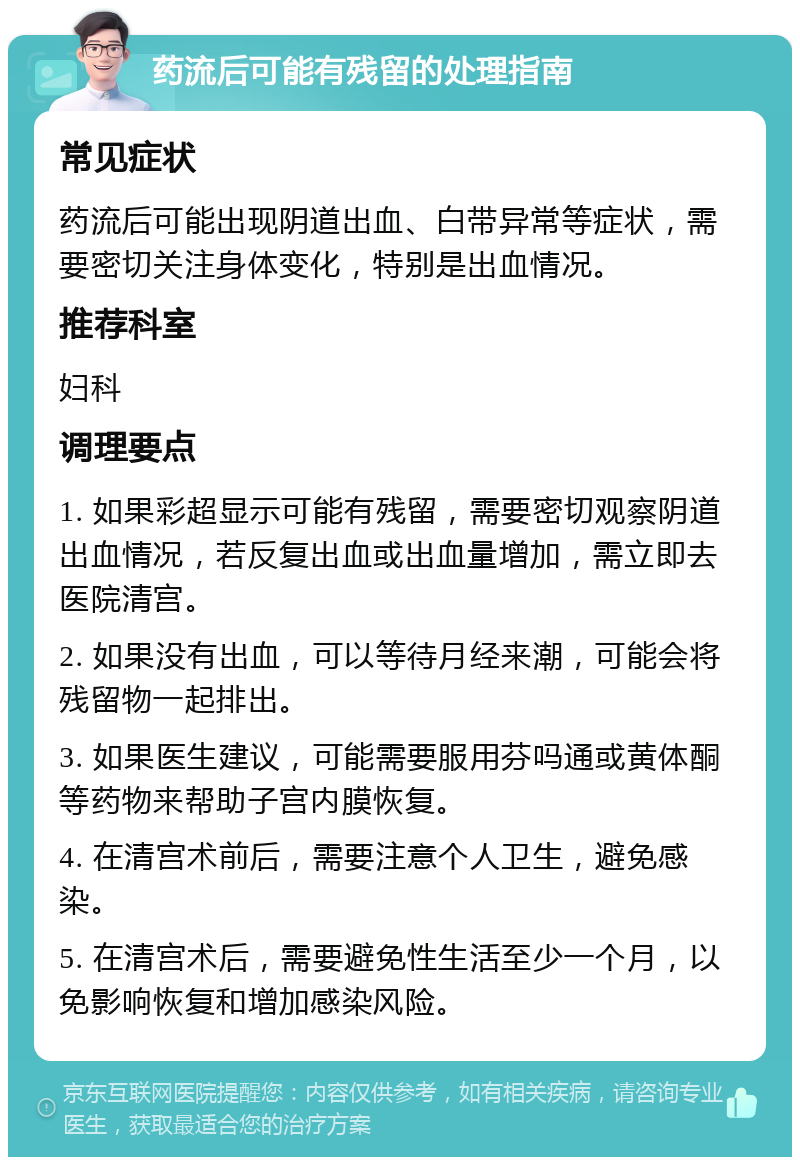 药流后可能有残留的处理指南 常见症状 药流后可能出现阴道出血、白带异常等症状，需要密切关注身体变化，特别是出血情况。 推荐科室 妇科 调理要点 1. 如果彩超显示可能有残留，需要密切观察阴道出血情况，若反复出血或出血量增加，需立即去医院清宫。 2. 如果没有出血，可以等待月经来潮，可能会将残留物一起排出。 3. 如果医生建议，可能需要服用芬吗通或黄体酮等药物来帮助子宫内膜恢复。 4. 在清宫术前后，需要注意个人卫生，避免感染。 5. 在清宫术后，需要避免性生活至少一个月，以免影响恢复和增加感染风险。