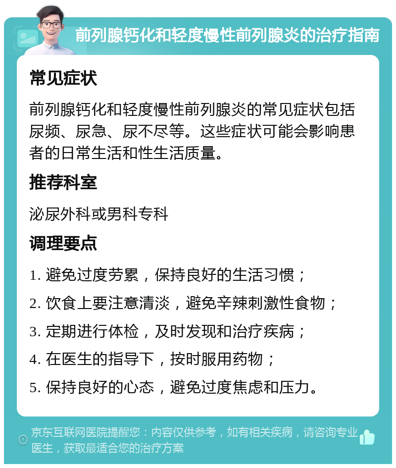 前列腺钙化和轻度慢性前列腺炎的治疗指南 常见症状 前列腺钙化和轻度慢性前列腺炎的常见症状包括尿频、尿急、尿不尽等。这些症状可能会影响患者的日常生活和性生活质量。 推荐科室 泌尿外科或男科专科 调理要点 1. 避免过度劳累，保持良好的生活习惯； 2. 饮食上要注意清淡，避免辛辣刺激性食物； 3. 定期进行体检，及时发现和治疗疾病； 4. 在医生的指导下，按时服用药物； 5. 保持良好的心态，避免过度焦虑和压力。