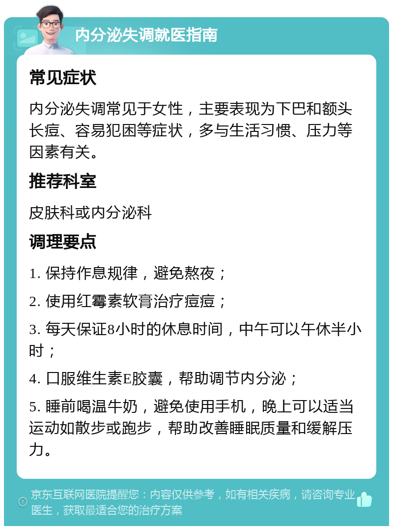 内分泌失调就医指南 常见症状 内分泌失调常见于女性，主要表现为下巴和额头长痘、容易犯困等症状，多与生活习惯、压力等因素有关。 推荐科室 皮肤科或内分泌科 调理要点 1. 保持作息规律，避免熬夜； 2. 使用红霉素软膏治疗痘痘； 3. 每天保证8小时的休息时间，中午可以午休半小时； 4. 口服维生素E胶囊，帮助调节内分泌； 5. 睡前喝温牛奶，避免使用手机，晚上可以适当运动如散步或跑步，帮助改善睡眠质量和缓解压力。