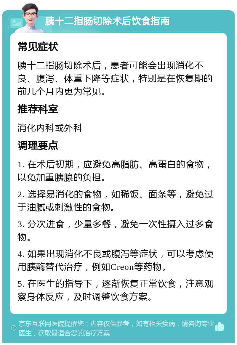 胰十二指肠切除术后饮食指南 常见症状 胰十二指肠切除术后，患者可能会出现消化不良、腹泻、体重下降等症状，特别是在恢复期的前几个月内更为常见。 推荐科室 消化内科或外科 调理要点 1. 在术后初期，应避免高脂肪、高蛋白的食物，以免加重胰腺的负担。 2. 选择易消化的食物，如稀饭、面条等，避免过于油腻或刺激性的食物。 3. 分次进食，少量多餐，避免一次性摄入过多食物。 4. 如果出现消化不良或腹泻等症状，可以考虑使用胰酶替代治疗，例如Creon等药物。 5. 在医生的指导下，逐渐恢复正常饮食，注意观察身体反应，及时调整饮食方案。