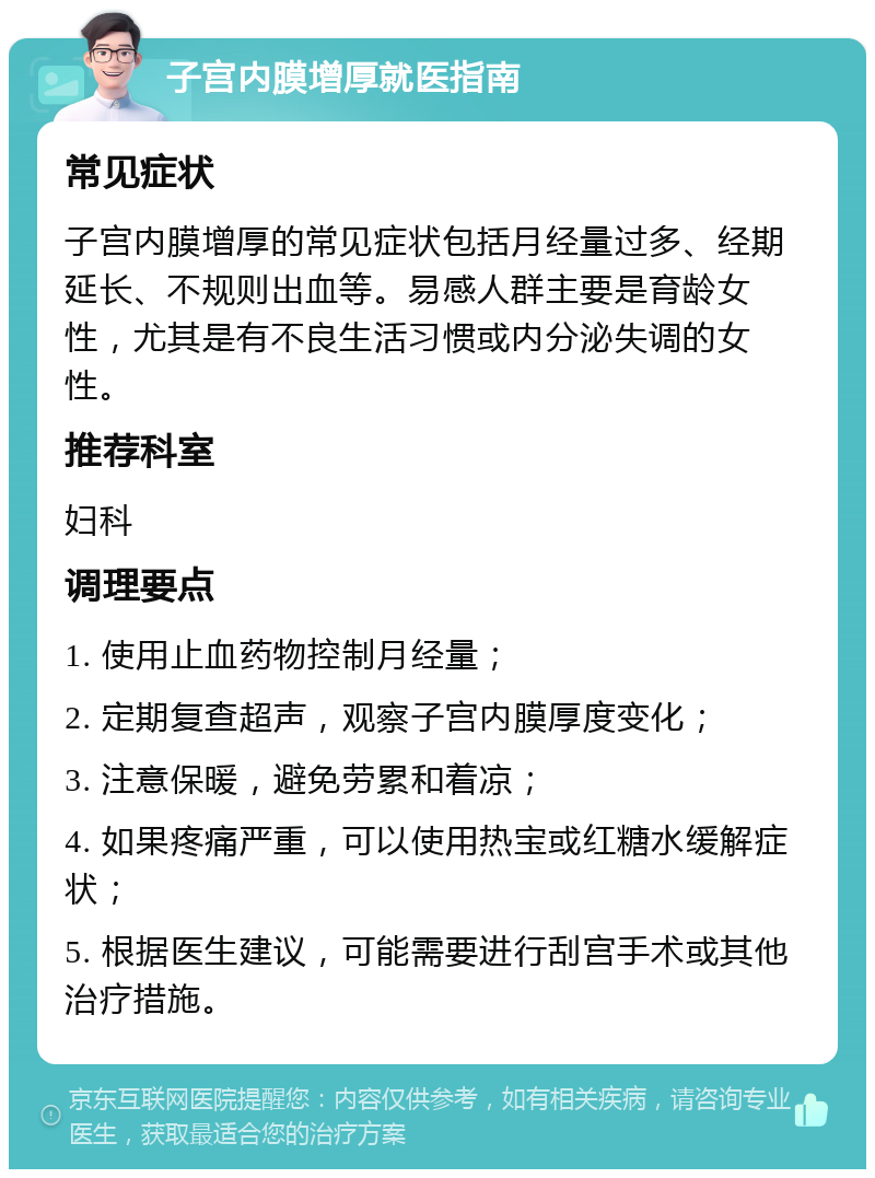 子宫内膜增厚就医指南 常见症状 子宫内膜增厚的常见症状包括月经量过多、经期延长、不规则出血等。易感人群主要是育龄女性，尤其是有不良生活习惯或内分泌失调的女性。 推荐科室 妇科 调理要点 1. 使用止血药物控制月经量； 2. 定期复查超声，观察子宫内膜厚度变化； 3. 注意保暖，避免劳累和着凉； 4. 如果疼痛严重，可以使用热宝或红糖水缓解症状； 5. 根据医生建议，可能需要进行刮宫手术或其他治疗措施。