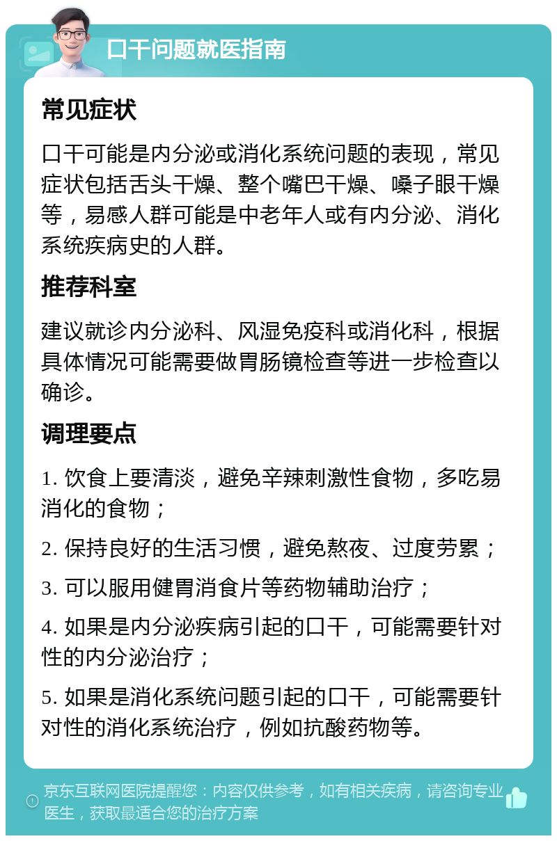 口干问题就医指南 常见症状 口干可能是内分泌或消化系统问题的表现，常见症状包括舌头干燥、整个嘴巴干燥、嗓子眼干燥等，易感人群可能是中老年人或有内分泌、消化系统疾病史的人群。 推荐科室 建议就诊内分泌科、风湿免疫科或消化科，根据具体情况可能需要做胃肠镜检查等进一步检查以确诊。 调理要点 1. 饮食上要清淡，避免辛辣刺激性食物，多吃易消化的食物； 2. 保持良好的生活习惯，避免熬夜、过度劳累； 3. 可以服用健胃消食片等药物辅助治疗； 4. 如果是内分泌疾病引起的口干，可能需要针对性的内分泌治疗； 5. 如果是消化系统问题引起的口干，可能需要针对性的消化系统治疗，例如抗酸药物等。