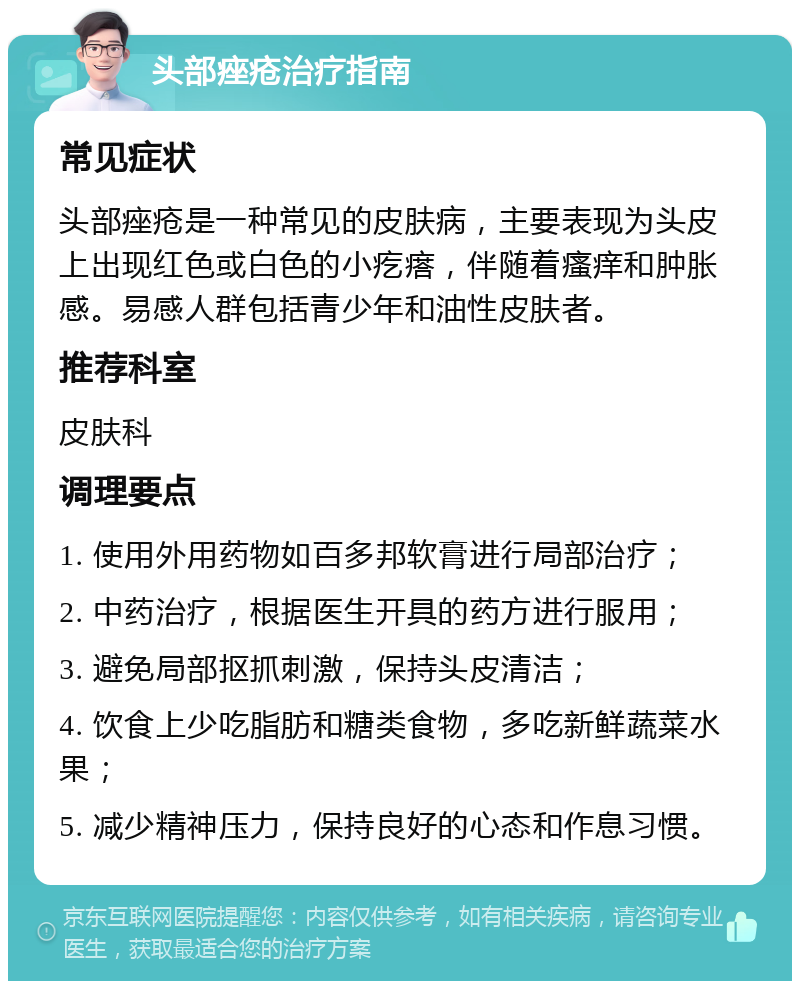 头部痤疮治疗指南 常见症状 头部痤疮是一种常见的皮肤病，主要表现为头皮上出现红色或白色的小疙瘩，伴随着瘙痒和肿胀感。易感人群包括青少年和油性皮肤者。 推荐科室 皮肤科 调理要点 1. 使用外用药物如百多邦软膏进行局部治疗； 2. 中药治疗，根据医生开具的药方进行服用； 3. 避免局部抠抓刺激，保持头皮清洁； 4. 饮食上少吃脂肪和糖类食物，多吃新鲜蔬菜水果； 5. 减少精神压力，保持良好的心态和作息习惯。