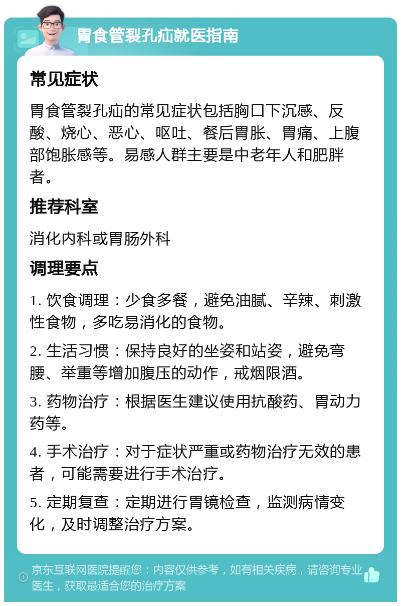 胃食管裂孔疝就医指南 常见症状 胃食管裂孔疝的常见症状包括胸口下沉感、反酸、烧心、恶心、呕吐、餐后胃胀、胃痛、上腹部饱胀感等。易感人群主要是中老年人和肥胖者。 推荐科室 消化内科或胃肠外科 调理要点 1. 饮食调理：少食多餐，避免油腻、辛辣、刺激性食物，多吃易消化的食物。 2. 生活习惯：保持良好的坐姿和站姿，避免弯腰、举重等增加腹压的动作，戒烟限酒。 3. 药物治疗：根据医生建议使用抗酸药、胃动力药等。 4. 手术治疗：对于症状严重或药物治疗无效的患者，可能需要进行手术治疗。 5. 定期复查：定期进行胃镜检查，监测病情变化，及时调整治疗方案。