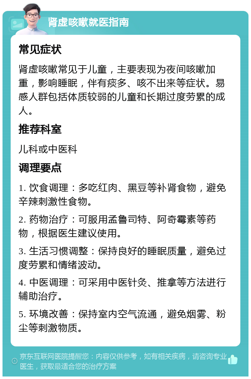 肾虚咳嗽就医指南 常见症状 肾虚咳嗽常见于儿童，主要表现为夜间咳嗽加重，影响睡眠，伴有痰多、咳不出来等症状。易感人群包括体质较弱的儿童和长期过度劳累的成人。 推荐科室 儿科或中医科 调理要点 1. 饮食调理：多吃红肉、黑豆等补肾食物，避免辛辣刺激性食物。 2. 药物治疗：可服用孟鲁司特、阿奇霉素等药物，根据医生建议使用。 3. 生活习惯调整：保持良好的睡眠质量，避免过度劳累和情绪波动。 4. 中医调理：可采用中医针灸、推拿等方法进行辅助治疗。 5. 环境改善：保持室内空气流通，避免烟雾、粉尘等刺激物质。