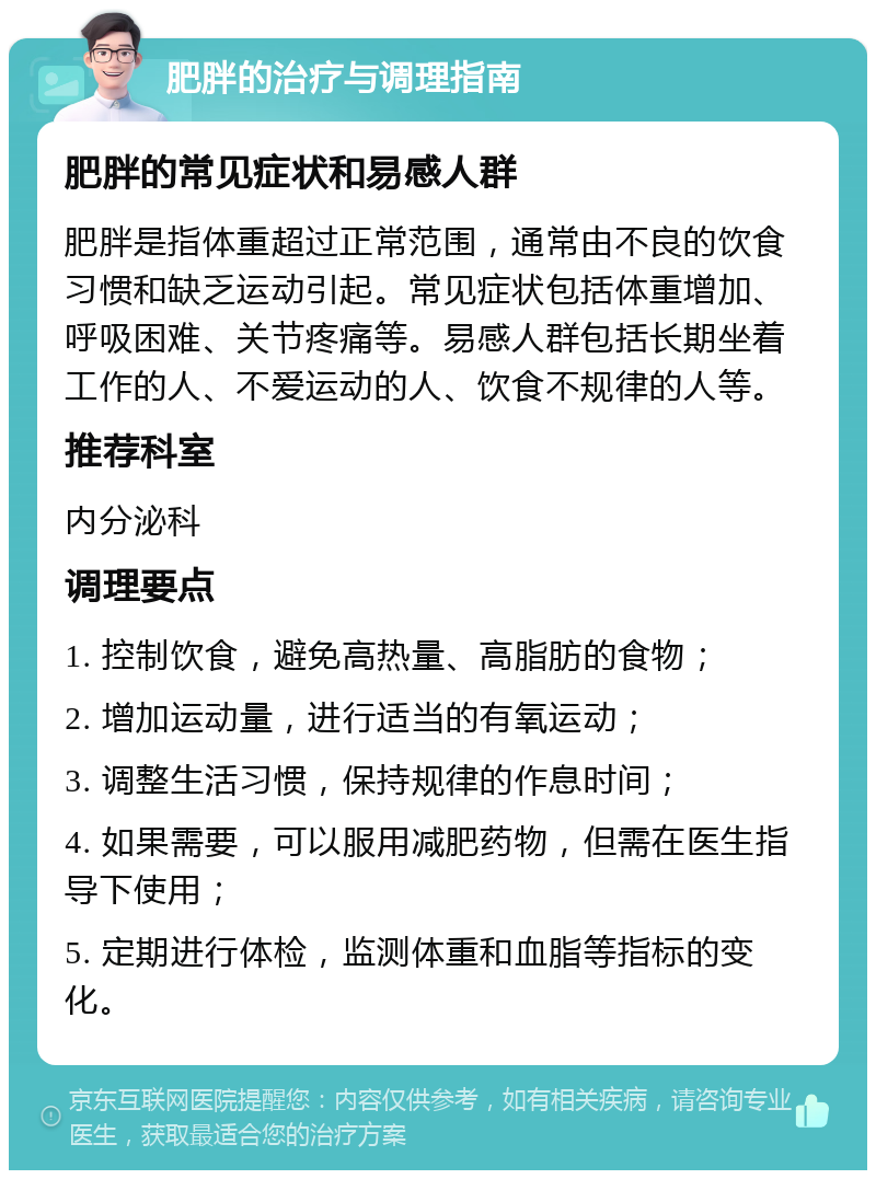 肥胖的治疗与调理指南 肥胖的常见症状和易感人群 肥胖是指体重超过正常范围，通常由不良的饮食习惯和缺乏运动引起。常见症状包括体重增加、呼吸困难、关节疼痛等。易感人群包括长期坐着工作的人、不爱运动的人、饮食不规律的人等。 推荐科室 内分泌科 调理要点 1. 控制饮食，避免高热量、高脂肪的食物； 2. 增加运动量，进行适当的有氧运动； 3. 调整生活习惯，保持规律的作息时间； 4. 如果需要，可以服用减肥药物，但需在医生指导下使用； 5. 定期进行体检，监测体重和血脂等指标的变化。