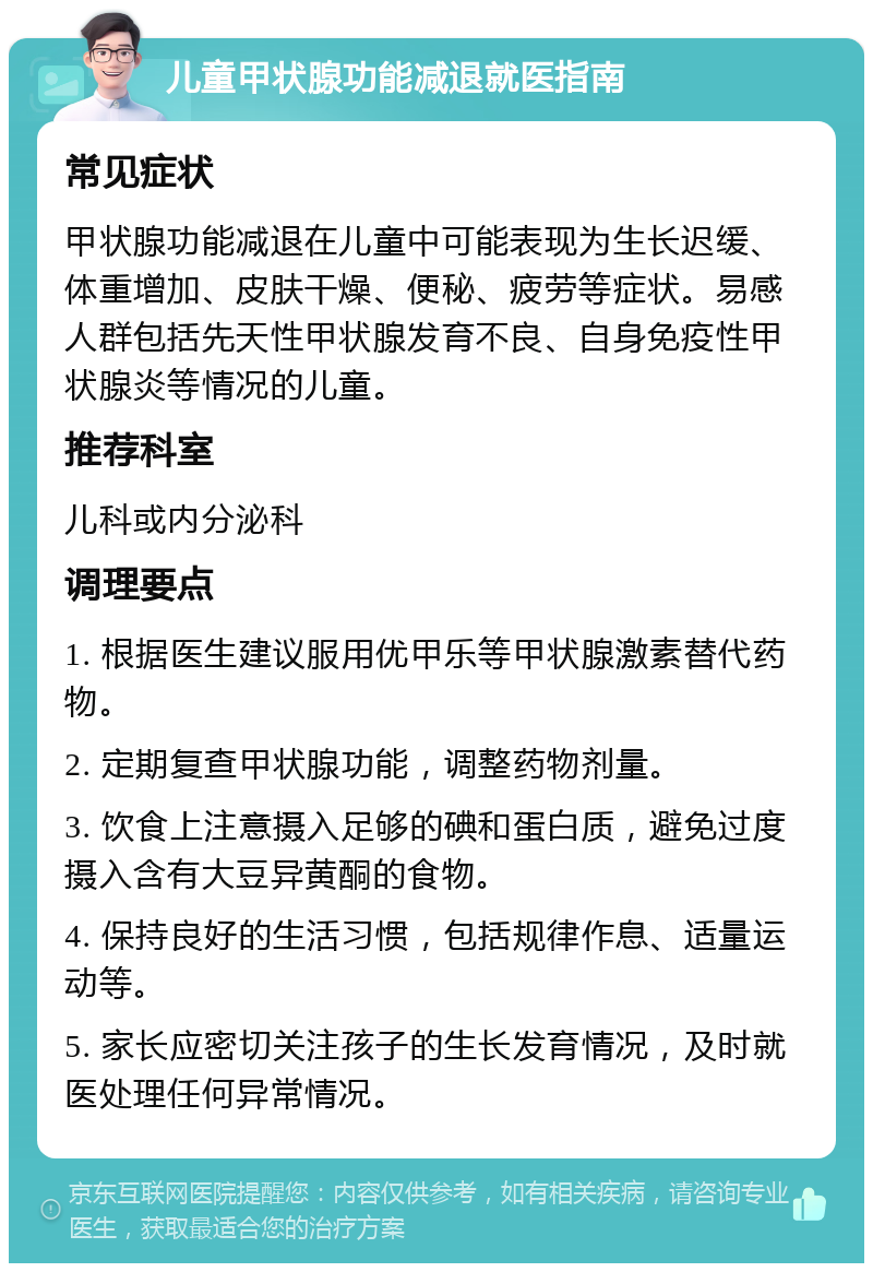 儿童甲状腺功能减退就医指南 常见症状 甲状腺功能减退在儿童中可能表现为生长迟缓、体重增加、皮肤干燥、便秘、疲劳等症状。易感人群包括先天性甲状腺发育不良、自身免疫性甲状腺炎等情况的儿童。 推荐科室 儿科或内分泌科 调理要点 1. 根据医生建议服用优甲乐等甲状腺激素替代药物。 2. 定期复查甲状腺功能，调整药物剂量。 3. 饮食上注意摄入足够的碘和蛋白质，避免过度摄入含有大豆异黄酮的食物。 4. 保持良好的生活习惯，包括规律作息、适量运动等。 5. 家长应密切关注孩子的生长发育情况，及时就医处理任何异常情况。