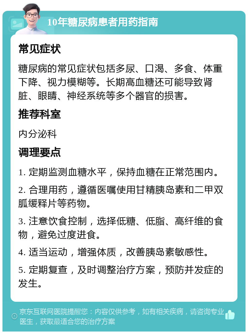 10年糖尿病患者用药指南 常见症状 糖尿病的常见症状包括多尿、口渴、多食、体重下降、视力模糊等。长期高血糖还可能导致肾脏、眼睛、神经系统等多个器官的损害。 推荐科室 内分泌科 调理要点 1. 定期监测血糖水平，保持血糖在正常范围内。 2. 合理用药，遵循医嘱使用甘精胰岛素和二甲双胍缓释片等药物。 3. 注意饮食控制，选择低糖、低脂、高纤维的食物，避免过度进食。 4. 适当运动，增强体质，改善胰岛素敏感性。 5. 定期复查，及时调整治疗方案，预防并发症的发生。