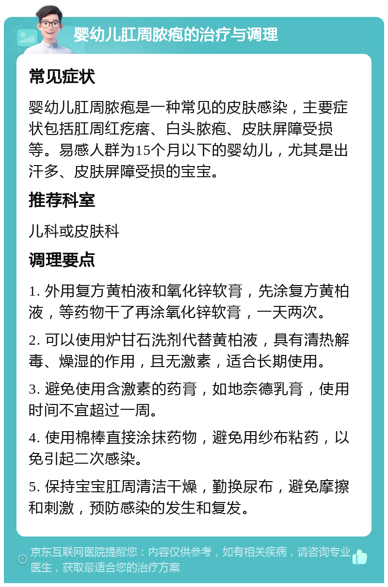 婴幼儿肛周脓疱的治疗与调理 常见症状 婴幼儿肛周脓疱是一种常见的皮肤感染，主要症状包括肛周红疙瘩、白头脓疱、皮肤屏障受损等。易感人群为15个月以下的婴幼儿，尤其是出汗多、皮肤屏障受损的宝宝。 推荐科室 儿科或皮肤科 调理要点 1. 外用复方黄柏液和氧化锌软膏，先涂复方黄柏液，等药物干了再涂氧化锌软膏，一天两次。 2. 可以使用炉甘石洗剂代替黄柏液，具有清热解毒、燥湿的作用，且无激素，适合长期使用。 3. 避免使用含激素的药膏，如地奈德乳膏，使用时间不宜超过一周。 4. 使用棉棒直接涂抹药物，避免用纱布粘药，以免引起二次感染。 5. 保持宝宝肛周清洁干燥，勤换尿布，避免摩擦和刺激，预防感染的发生和复发。