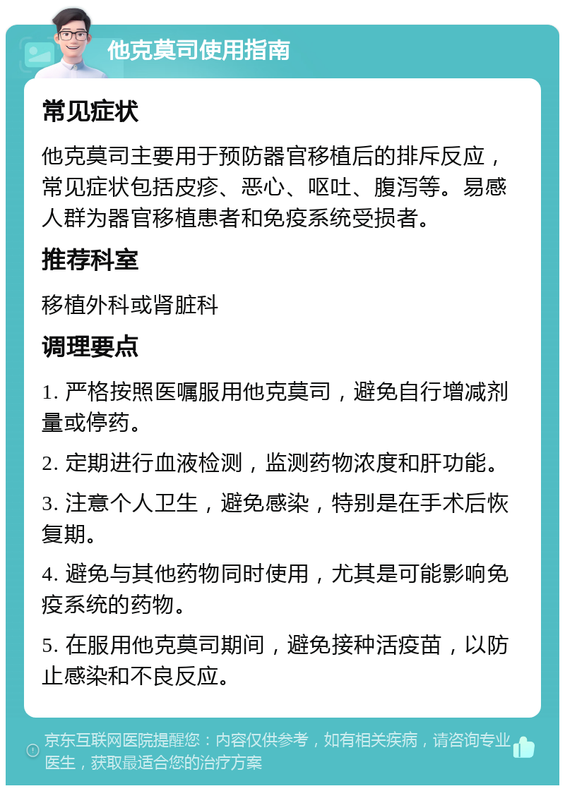 他克莫司使用指南 常见症状 他克莫司主要用于预防器官移植后的排斥反应，常见症状包括皮疹、恶心、呕吐、腹泻等。易感人群为器官移植患者和免疫系统受损者。 推荐科室 移植外科或肾脏科 调理要点 1. 严格按照医嘱服用他克莫司，避免自行增减剂量或停药。 2. 定期进行血液检测，监测药物浓度和肝功能。 3. 注意个人卫生，避免感染，特别是在手术后恢复期。 4. 避免与其他药物同时使用，尤其是可能影响免疫系统的药物。 5. 在服用他克莫司期间，避免接种活疫苗，以防止感染和不良反应。