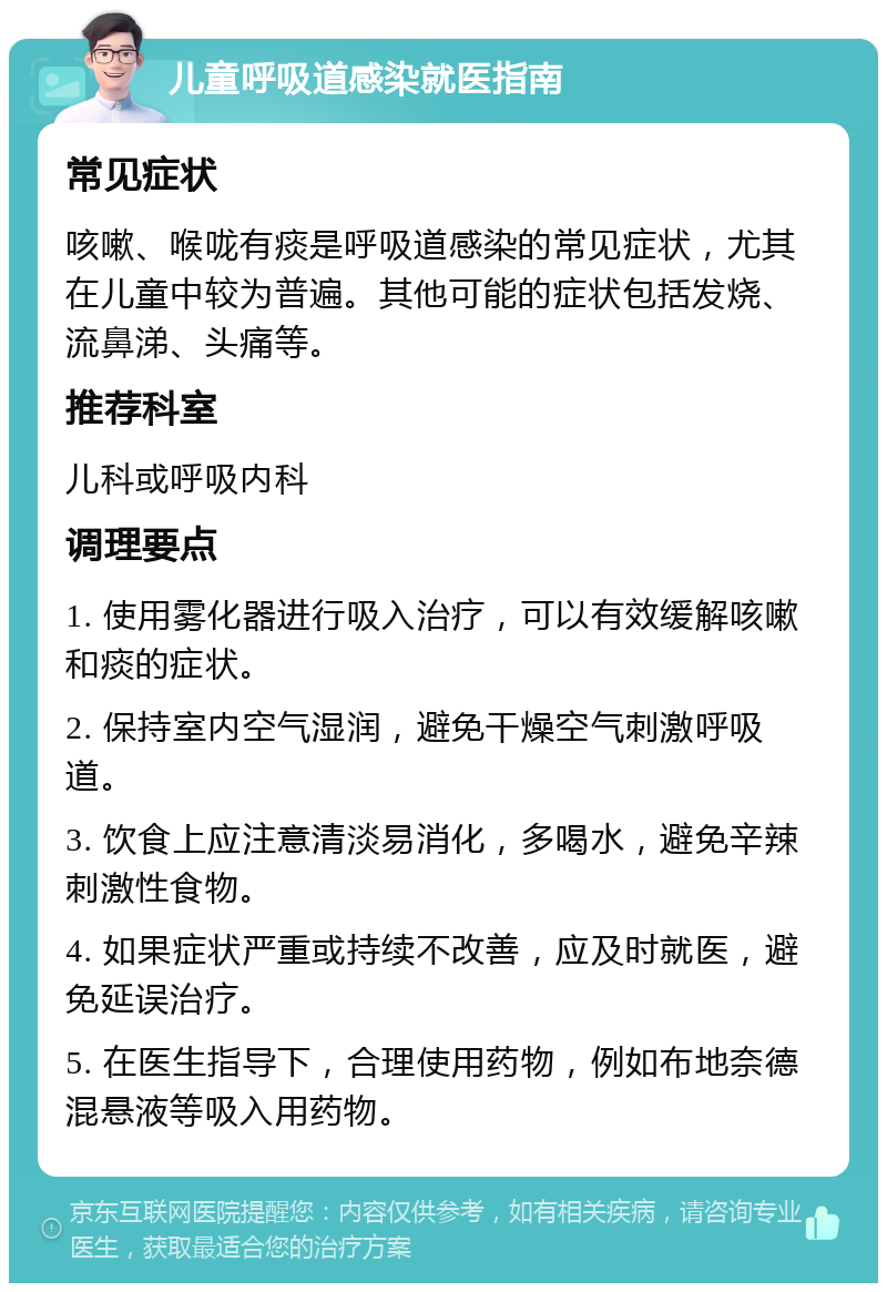 儿童呼吸道感染就医指南 常见症状 咳嗽、喉咙有痰是呼吸道感染的常见症状，尤其在儿童中较为普遍。其他可能的症状包括发烧、流鼻涕、头痛等。 推荐科室 儿科或呼吸内科 调理要点 1. 使用雾化器进行吸入治疗，可以有效缓解咳嗽和痰的症状。 2. 保持室内空气湿润，避免干燥空气刺激呼吸道。 3. 饮食上应注意清淡易消化，多喝水，避免辛辣刺激性食物。 4. 如果症状严重或持续不改善，应及时就医，避免延误治疗。 5. 在医生指导下，合理使用药物，例如布地奈德混悬液等吸入用药物。