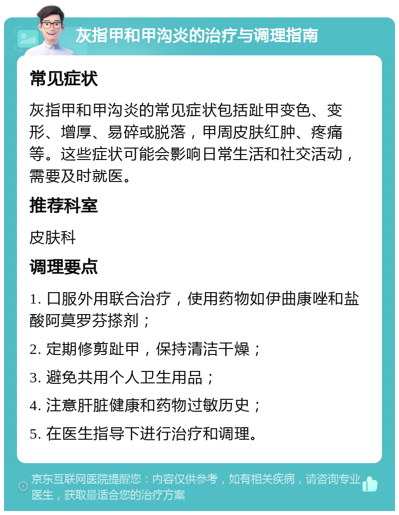 灰指甲和甲沟炎的治疗与调理指南 常见症状 灰指甲和甲沟炎的常见症状包括趾甲变色、变形、增厚、易碎或脱落，甲周皮肤红肿、疼痛等。这些症状可能会影响日常生活和社交活动，需要及时就医。 推荐科室 皮肤科 调理要点 1. 口服外用联合治疗，使用药物如伊曲康唑和盐酸阿莫罗芬搽剂； 2. 定期修剪趾甲，保持清洁干燥； 3. 避免共用个人卫生用品； 4. 注意肝脏健康和药物过敏历史； 5. 在医生指导下进行治疗和调理。