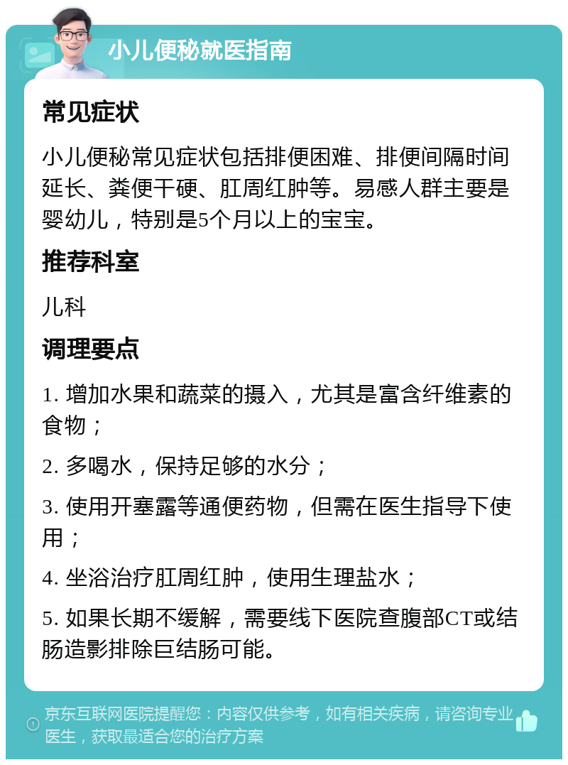 小儿便秘就医指南 常见症状 小儿便秘常见症状包括排便困难、排便间隔时间延长、粪便干硬、肛周红肿等。易感人群主要是婴幼儿，特别是5个月以上的宝宝。 推荐科室 儿科 调理要点 1. 增加水果和蔬菜的摄入，尤其是富含纤维素的食物； 2. 多喝水，保持足够的水分； 3. 使用开塞露等通便药物，但需在医生指导下使用； 4. 坐浴治疗肛周红肿，使用生理盐水； 5. 如果长期不缓解，需要线下医院查腹部CT或结肠造影排除巨结肠可能。