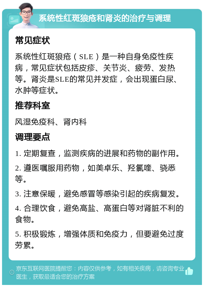 系统性红斑狼疮和肾炎的治疗与调理 常见症状 系统性红斑狼疮（SLE）是一种自身免疫性疾病，常见症状包括皮疹、关节炎、疲劳、发热等。肾炎是SLE的常见并发症，会出现蛋白尿、水肿等症状。 推荐科室 风湿免疫科、肾内科 调理要点 1. 定期复查，监测疾病的进展和药物的副作用。 2. 遵医嘱服用药物，如美卓乐、羟氯喹、骁悉等。 3. 注意保暖，避免感冒等感染引起的疾病复发。 4. 合理饮食，避免高盐、高蛋白等对肾脏不利的食物。 5. 积极锻炼，增强体质和免疫力，但要避免过度劳累。