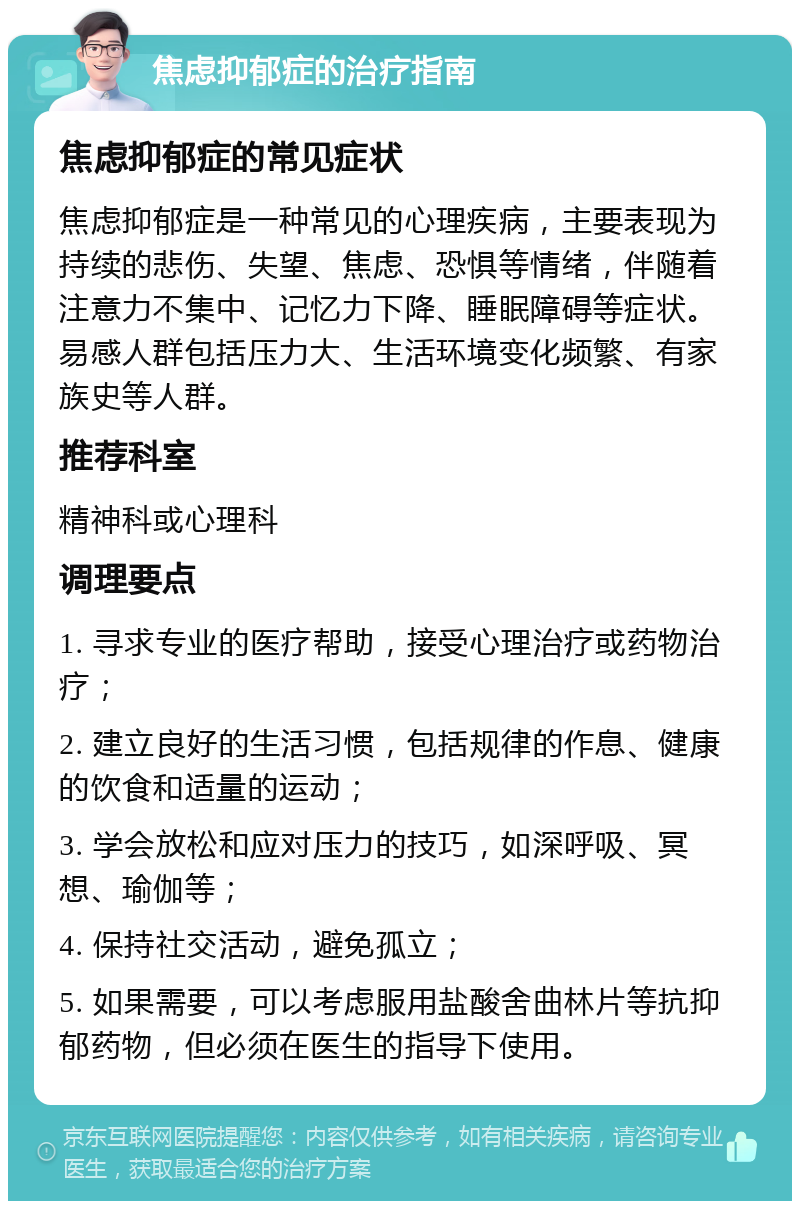 焦虑抑郁症的治疗指南 焦虑抑郁症的常见症状 焦虑抑郁症是一种常见的心理疾病，主要表现为持续的悲伤、失望、焦虑、恐惧等情绪，伴随着注意力不集中、记忆力下降、睡眠障碍等症状。易感人群包括压力大、生活环境变化频繁、有家族史等人群。 推荐科室 精神科或心理科 调理要点 1. 寻求专业的医疗帮助，接受心理治疗或药物治疗； 2. 建立良好的生活习惯，包括规律的作息、健康的饮食和适量的运动； 3. 学会放松和应对压力的技巧，如深呼吸、冥想、瑜伽等； 4. 保持社交活动，避免孤立； 5. 如果需要，可以考虑服用盐酸舍曲林片等抗抑郁药物，但必须在医生的指导下使用。