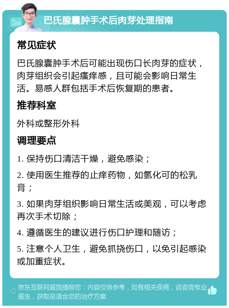 巴氏腺囊肿手术后肉芽处理指南 常见症状 巴氏腺囊肿手术后可能出现伤口长肉芽的症状，肉芽组织会引起瘙痒感，且可能会影响日常生活。易感人群包括手术后恢复期的患者。 推荐科室 外科或整形外科 调理要点 1. 保持伤口清洁干燥，避免感染； 2. 使用医生推荐的止痒药物，如氢化可的松乳膏； 3. 如果肉芽组织影响日常生活或美观，可以考虑再次手术切除； 4. 遵循医生的建议进行伤口护理和随访； 5. 注意个人卫生，避免抓挠伤口，以免引起感染或加重症状。