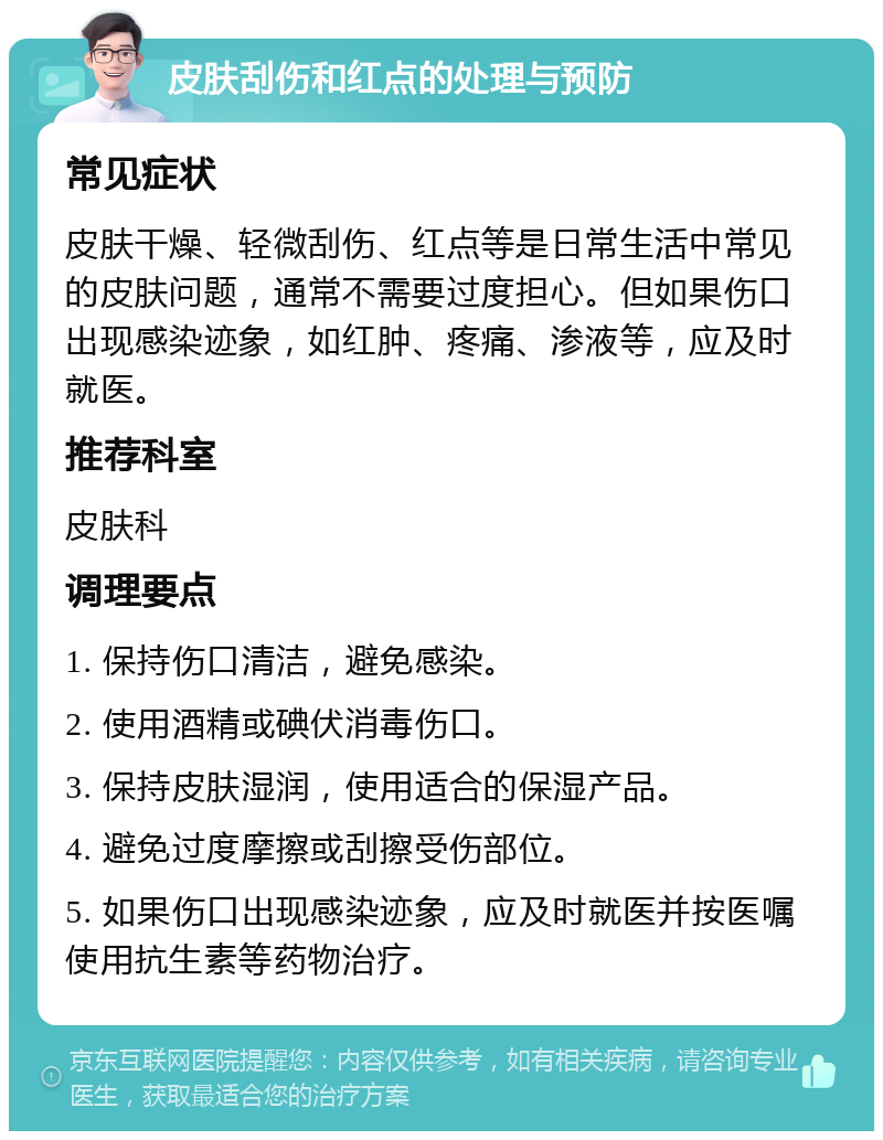 皮肤刮伤和红点的处理与预防 常见症状 皮肤干燥、轻微刮伤、红点等是日常生活中常见的皮肤问题，通常不需要过度担心。但如果伤口出现感染迹象，如红肿、疼痛、渗液等，应及时就医。 推荐科室 皮肤科 调理要点 1. 保持伤口清洁，避免感染。 2. 使用酒精或碘伏消毒伤口。 3. 保持皮肤湿润，使用适合的保湿产品。 4. 避免过度摩擦或刮擦受伤部位。 5. 如果伤口出现感染迹象，应及时就医并按医嘱使用抗生素等药物治疗。