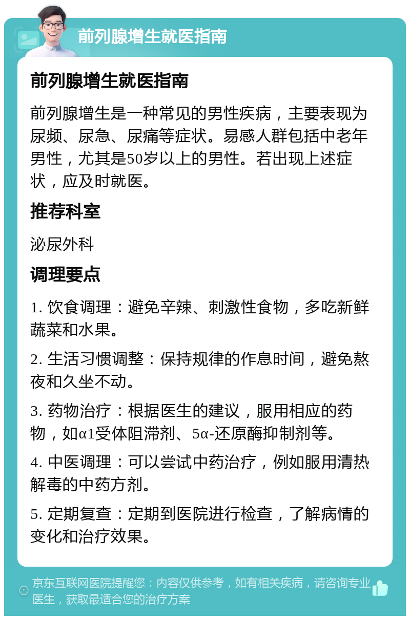 前列腺增生就医指南 前列腺增生就医指南 前列腺增生是一种常见的男性疾病，主要表现为尿频、尿急、尿痛等症状。易感人群包括中老年男性，尤其是50岁以上的男性。若出现上述症状，应及时就医。 推荐科室 泌尿外科 调理要点 1. 饮食调理：避免辛辣、刺激性食物，多吃新鲜蔬菜和水果。 2. 生活习惯调整：保持规律的作息时间，避免熬夜和久坐不动。 3. 药物治疗：根据医生的建议，服用相应的药物，如α1受体阻滞剂、5α-还原酶抑制剂等。 4. 中医调理：可以尝试中药治疗，例如服用清热解毒的中药方剂。 5. 定期复查：定期到医院进行检查，了解病情的变化和治疗效果。