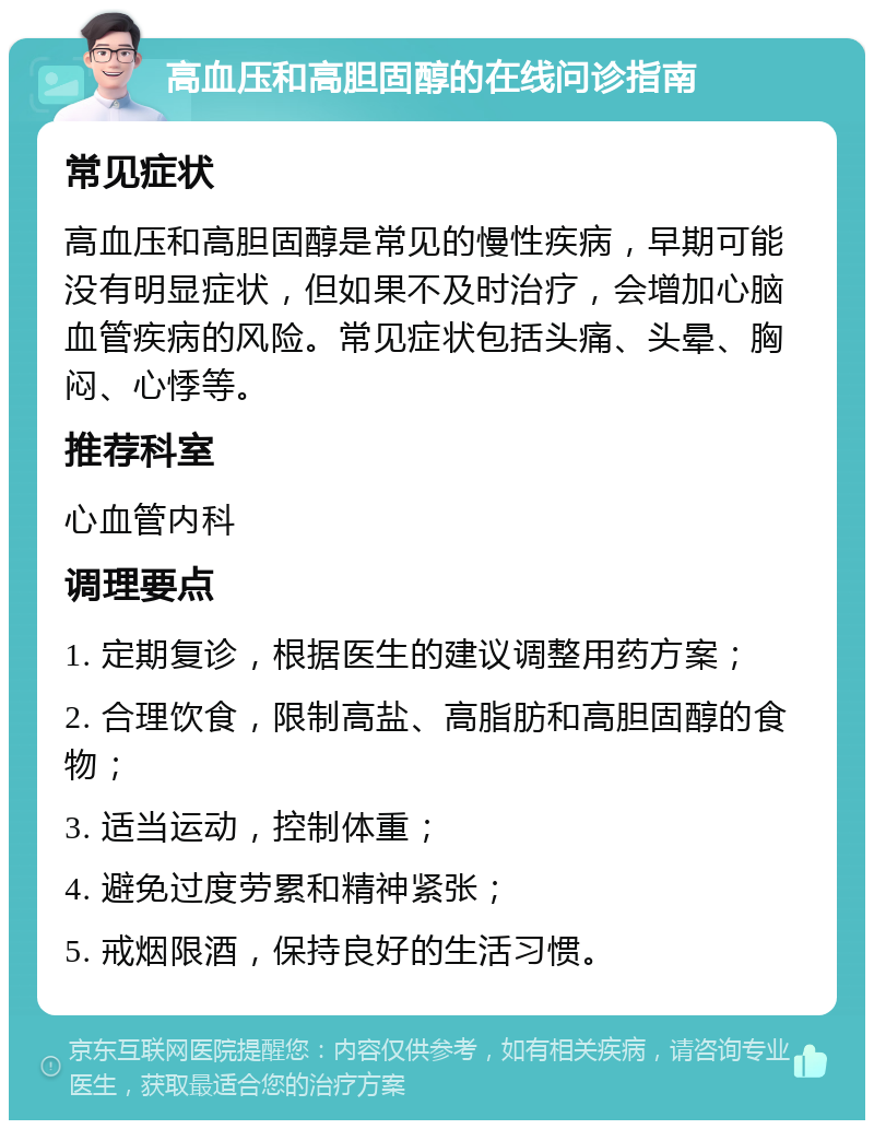 高血压和高胆固醇的在线问诊指南 常见症状 高血压和高胆固醇是常见的慢性疾病，早期可能没有明显症状，但如果不及时治疗，会增加心脑血管疾病的风险。常见症状包括头痛、头晕、胸闷、心悸等。 推荐科室 心血管内科 调理要点 1. 定期复诊，根据医生的建议调整用药方案； 2. 合理饮食，限制高盐、高脂肪和高胆固醇的食物； 3. 适当运动，控制体重； 4. 避免过度劳累和精神紧张； 5. 戒烟限酒，保持良好的生活习惯。