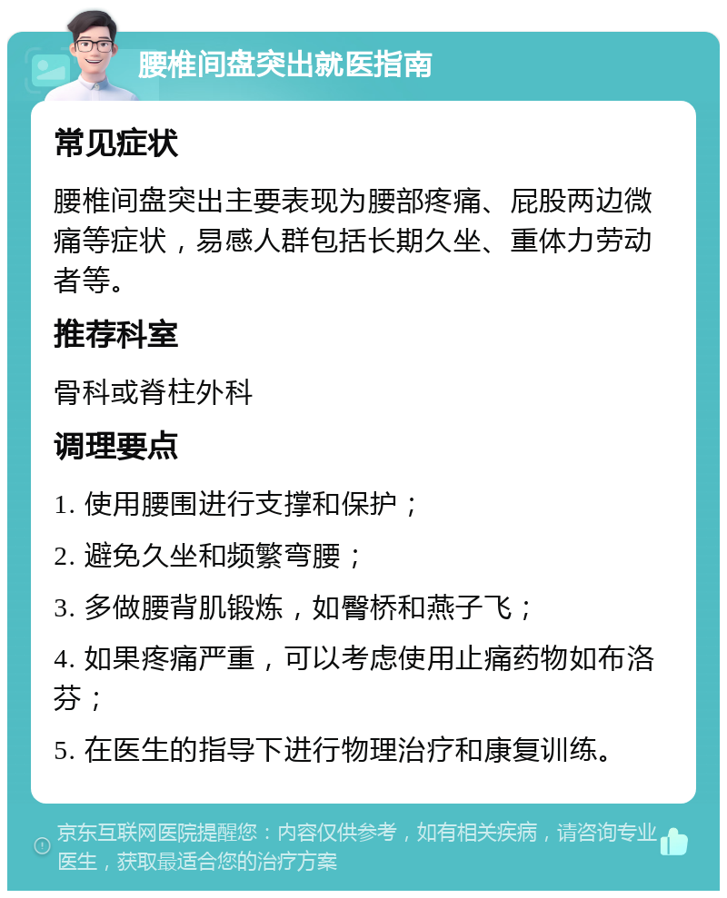 腰椎间盘突出就医指南 常见症状 腰椎间盘突出主要表现为腰部疼痛、屁股两边微痛等症状，易感人群包括长期久坐、重体力劳动者等。 推荐科室 骨科或脊柱外科 调理要点 1. 使用腰围进行支撑和保护； 2. 避免久坐和频繁弯腰； 3. 多做腰背肌锻炼，如臀桥和燕子飞； 4. 如果疼痛严重，可以考虑使用止痛药物如布洛芬； 5. 在医生的指导下进行物理治疗和康复训练。