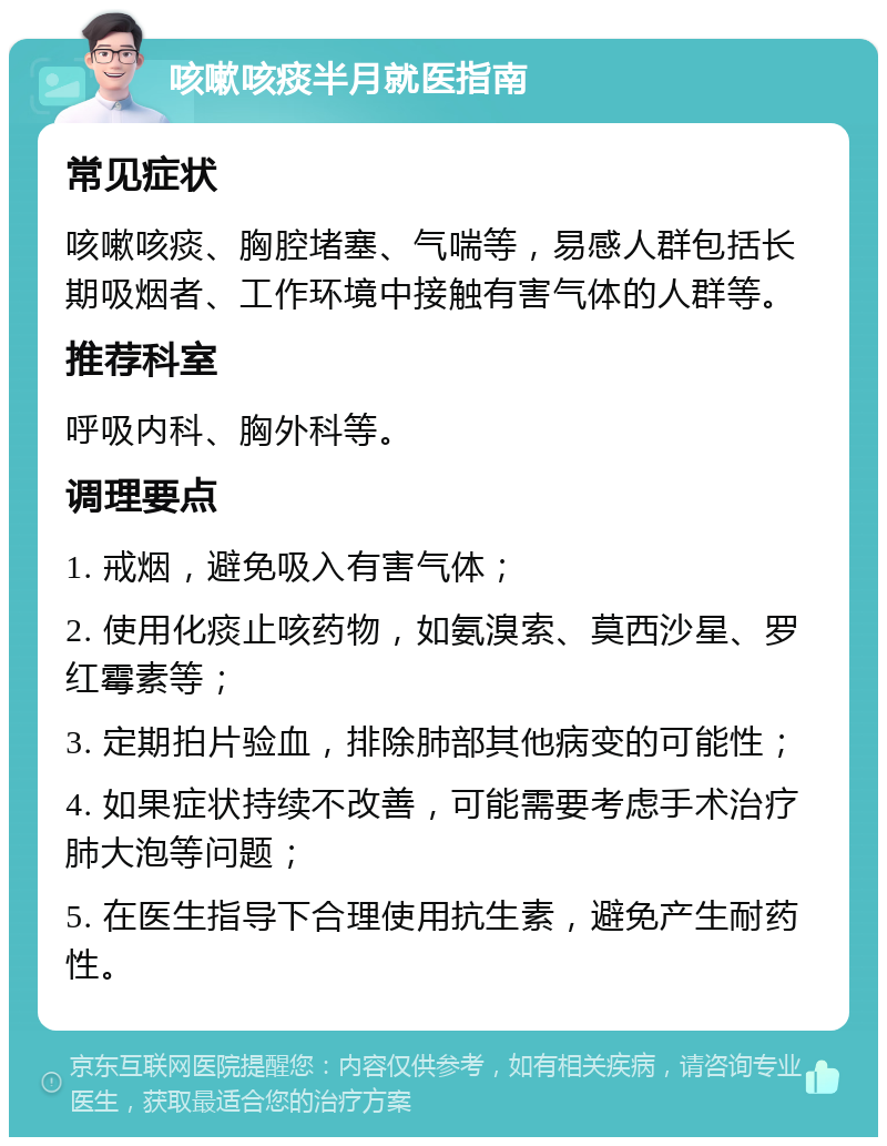 咳嗽咳痰半月就医指南 常见症状 咳嗽咳痰、胸腔堵塞、气喘等，易感人群包括长期吸烟者、工作环境中接触有害气体的人群等。 推荐科室 呼吸内科、胸外科等。 调理要点 1. 戒烟，避免吸入有害气体； 2. 使用化痰止咳药物，如氨溴索、莫西沙星、罗红霉素等； 3. 定期拍片验血，排除肺部其他病变的可能性； 4. 如果症状持续不改善，可能需要考虑手术治疗肺大泡等问题； 5. 在医生指导下合理使用抗生素，避免产生耐药性。