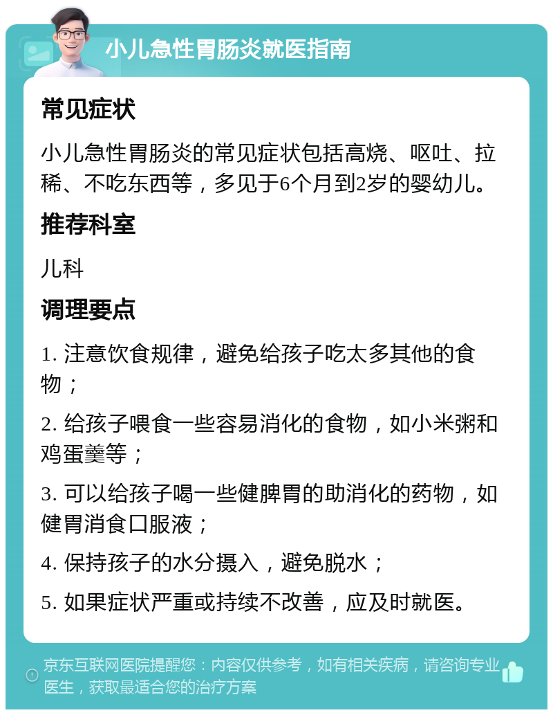 小儿急性胃肠炎就医指南 常见症状 小儿急性胃肠炎的常见症状包括高烧、呕吐、拉稀、不吃东西等，多见于6个月到2岁的婴幼儿。 推荐科室 儿科 调理要点 1. 注意饮食规律，避免给孩子吃太多其他的食物； 2. 给孩子喂食一些容易消化的食物，如小米粥和鸡蛋羹等； 3. 可以给孩子喝一些健脾胃的助消化的药物，如健胃消食口服液； 4. 保持孩子的水分摄入，避免脱水； 5. 如果症状严重或持续不改善，应及时就医。