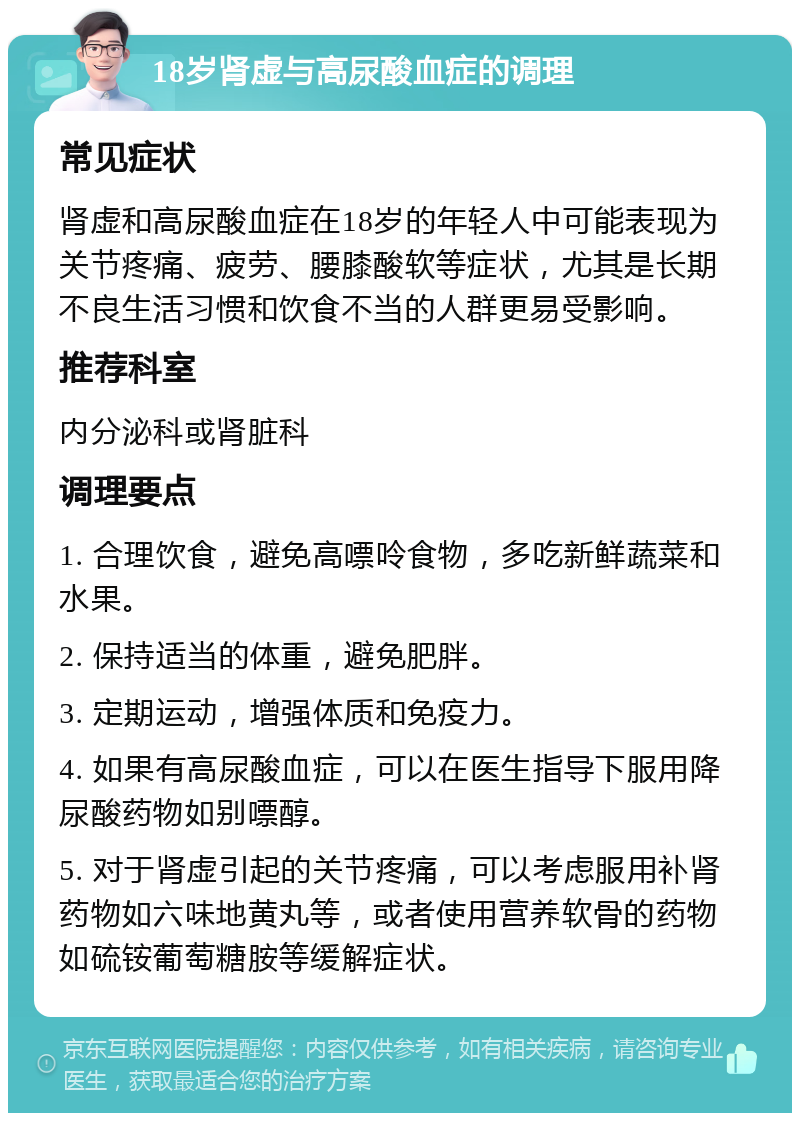 18岁肾虚与高尿酸血症的调理 常见症状 肾虚和高尿酸血症在18岁的年轻人中可能表现为关节疼痛、疲劳、腰膝酸软等症状，尤其是长期不良生活习惯和饮食不当的人群更易受影响。 推荐科室 内分泌科或肾脏科 调理要点 1. 合理饮食，避免高嘌呤食物，多吃新鲜蔬菜和水果。 2. 保持适当的体重，避免肥胖。 3. 定期运动，增强体质和免疫力。 4. 如果有高尿酸血症，可以在医生指导下服用降尿酸药物如别嘌醇。 5. 对于肾虚引起的关节疼痛，可以考虑服用补肾药物如六味地黄丸等，或者使用营养软骨的药物如硫铵葡萄糖胺等缓解症状。