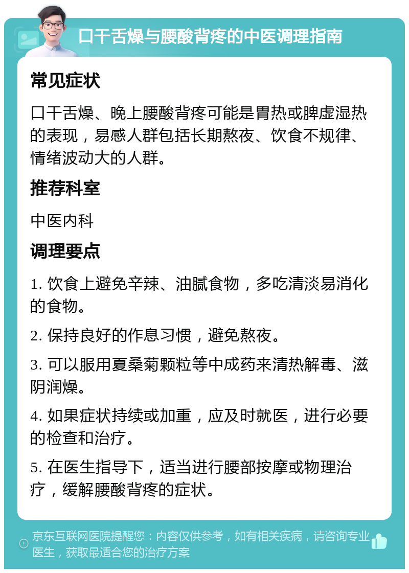 口干舌燥与腰酸背疼的中医调理指南 常见症状 口干舌燥、晚上腰酸背疼可能是胃热或脾虚湿热的表现，易感人群包括长期熬夜、饮食不规律、情绪波动大的人群。 推荐科室 中医内科 调理要点 1. 饮食上避免辛辣、油腻食物，多吃清淡易消化的食物。 2. 保持良好的作息习惯，避免熬夜。 3. 可以服用夏桑菊颗粒等中成药来清热解毒、滋阴润燥。 4. 如果症状持续或加重，应及时就医，进行必要的检查和治疗。 5. 在医生指导下，适当进行腰部按摩或物理治疗，缓解腰酸背疼的症状。