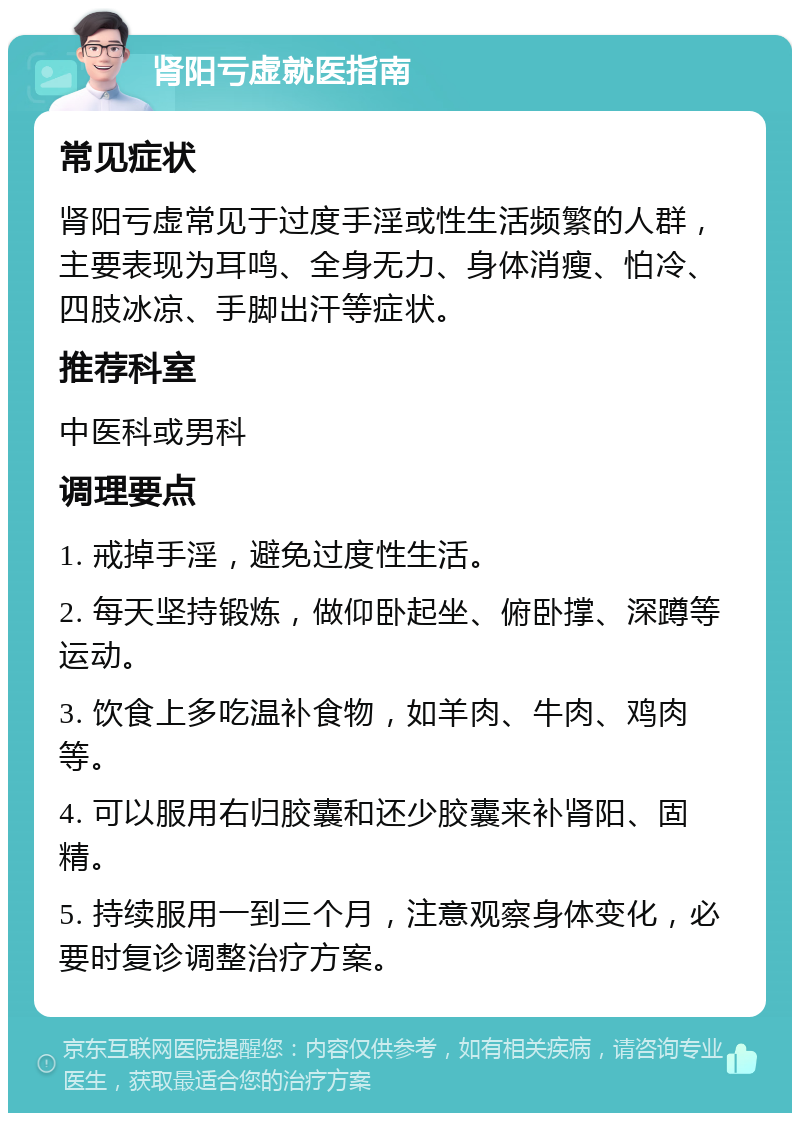 肾阳亏虚就医指南 常见症状 肾阳亏虚常见于过度手淫或性生活频繁的人群，主要表现为耳鸣、全身无力、身体消瘦、怕冷、四肢冰凉、手脚出汗等症状。 推荐科室 中医科或男科 调理要点 1. 戒掉手淫，避免过度性生活。 2. 每天坚持锻炼，做仰卧起坐、俯卧撑、深蹲等运动。 3. 饮食上多吃温补食物，如羊肉、牛肉、鸡肉等。 4. 可以服用右归胶囊和还少胶囊来补肾阳、固精。 5. 持续服用一到三个月，注意观察身体变化，必要时复诊调整治疗方案。